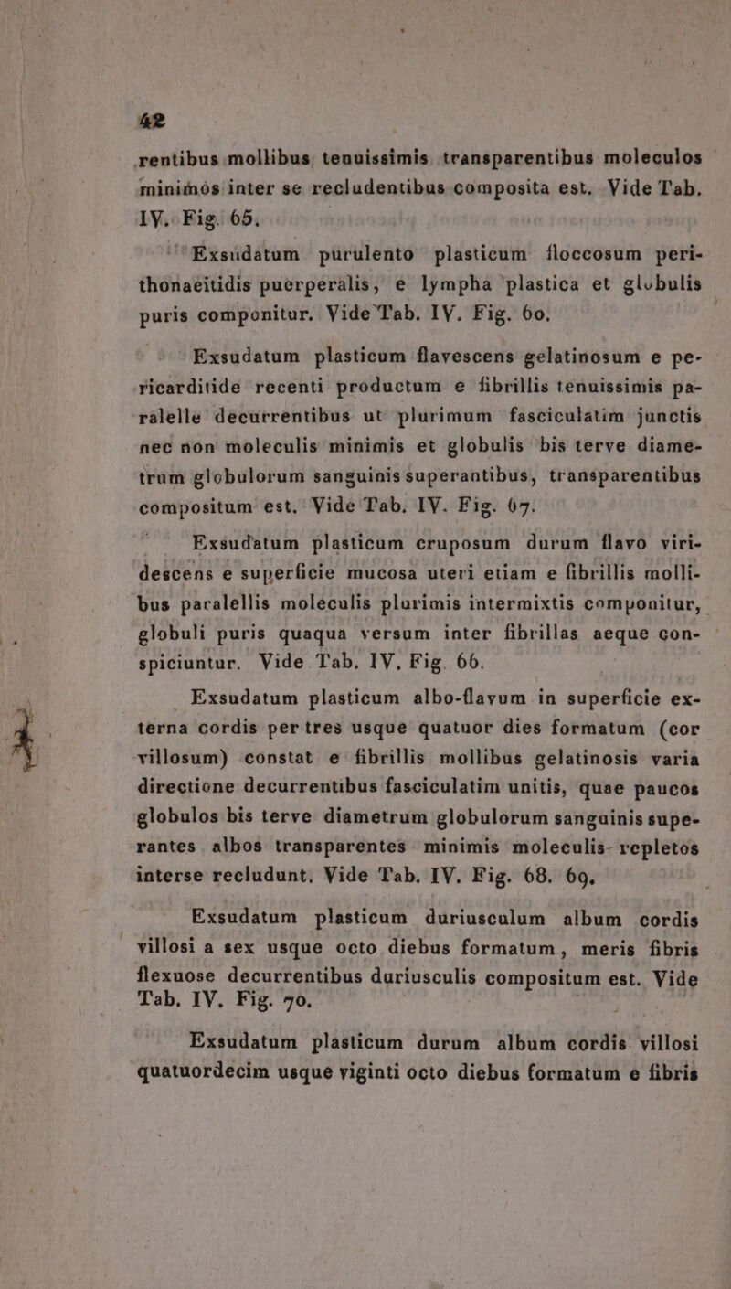 rentibus mollibus, tenuissimis. transparentibus moleculos miniiós inter se recludentibus composita est. Vide Tab. IV. Fig. 65. | | Exsudatum purulento plasticum 1íloccosum peri- thonaeitidis puerperalis, e lympha plastica et globulis puris componitur, Vide Tab. IV. Fig. 6o. Exsudatum plasticum flavescens gelatinosum e pe- ricarditide recenti productum e fibrillis tenuissimis pa- ralelle decurrentibus ut plurimum ' fasciculatim junctis. nec non moleculis minimis et globulis bis terve diame- trum globulorum sanguinis superantibus, transparentibus compositum est, Vide Tab. IV. Fig. 67. Exsudatum plasticum cruposum durum flavo viri- descens e superficie mucosa uteri etiam e fibrillis molli- bus paralellis moleculis plurimis intermixtis componitur, globuli puris quaqua versum inter fibrillas aeque con- spiciuntur. Vide Tab, IV, Fig. 66. . Exsudatum plasticum albo-flavum in superficie ex- terna cordis per tres usque quatuor dies formatum (cor villosum) constat e fibrillis mollibus gelatinosis varia directione decurrentibus fasciculatim unitis, quae paucos globulos bis terve diametrum globulorum sanguinis supe- rantes albos transparentes minimis moleculis- repletos interse recludunt, Vide Tab. IV. Fig. 68. 69. Exsudatum plasticum duriusculum album cordis villosi a sex usque octo diebus formatum, meris fibris flexuose decurrentibus duriusculis compositum est. Vide Tab. IV. Fig. 70. Exsudatum plasticum durum album cordis. villosi quatuordecim usque viginti octo diebus formatum e fibris