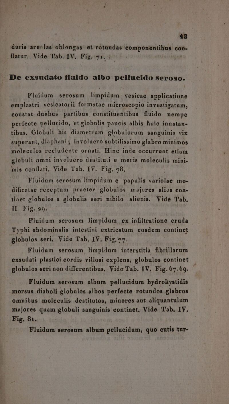 / 48 duris areas oblongas et rótundas componentibus cOn- Fluidum serosum limpidum vesicae applicatione emplastri vesicatorii formatae microscopio investigatum, constat duabus partibus constituentibus fluido nempe perfecte pellucido, etglobulis paucis albis huic innatan- tibus, Globuli bis diametrum globulorum sanguinis vix superant, diaphani; involucro subtilissimo glabro minimos moleculos recludente ornati. Hinc inde occurrunt etiam globuli omni involucro destitud e: meris moleculis mini- mis conílati, Vide Tab. IV. Fig. 78. | Fluidum serosum limpidum e papulis variolae mo- dificatae receptum praeter globulos majores alios con- tinet globulos a globulis seri nihilo alienis. Vide T'ab, IL. Fig. 29. Fluidum serosum limpidum ex infiltratione cruda Typhi abdominalis intestini extricatum eosdem continet globulos seri, Vide Tab, IV. Fig.77. | Fluidum serosum limpidum interstitia fibrillarum exsudati plastici cordis villosi explens, globulos continet globulos seri non differentibus, Vide Tab. IV. Fig.67.69. Fluidum serosum album pellucidum bydrokystidis omnibus moleculis destitutos, minores aut aliquantulum majores quam globuli sanguinis continet. Vide Tab. IV. Fig. 81. Fluidum serosum album pellucidum, quo cutis tur-