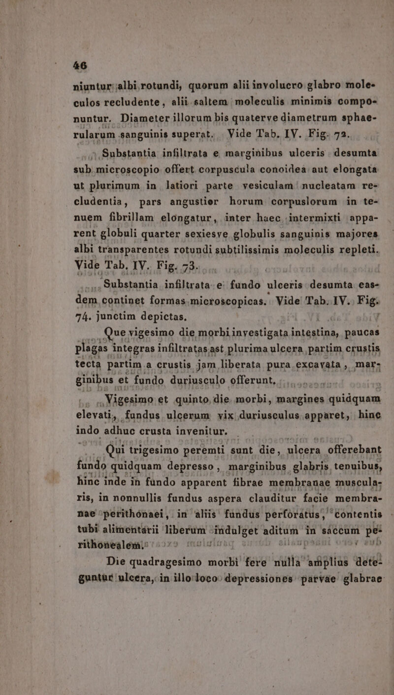 niuntur;;albi rotundi, quorum alii involucro glabro mole- culos recludente, alii saltem | moleculis minimis compo- nuntur. Diameter illorum bis quaterve diametrum sphae- rularum. sanguinis superat, | Vide Tab. IV. Fig. 7a. 5 Substantia infiltrata e marginibus ulceris. desumta sub microscopio offert corpuscula conoidea aut elongata ut plurimum in latiori parte vesiculam nucleatam re- cludentia, pars angustier horum corpuslorum in te- nuem fibrillam elongatur, inter haec intermixti appa- rent globuli quarter sexiesve globulis sanguinis majores albi transparentes rotundi subtilissimis moleculis repleti. Vide Tab, IV. Fig. 73. Rubeis infiltrata-e: fundo ulceris desumta eas- L BN continet formas. microscopicas. Vide Tab. IV. Fifi 74. junctim depictas, j UE vigesimo die morbi inyestigata intestina, paucas plagas integras infiltratas ast plurima ulcera partim crustis tecta partim. a crustis jam. liberata pura.excavata, mar- ginibus et fundo duriusculo offerunt, a . Vigesimo et quinto, die. morbi, margines quidquam elevati, .fundus ulcerum vix duriusculus apparet, hine indo adhuc crusta invenitur. Qui trigesimo peremti sunt die, aora. offerebant fundo quidquam depresso, marginibus. glabris. tenuibus, hinc inde in fundo apparent fibrae membranae inuscula- ris, in nonnullis fundus aspera clauditur facie membra- nae 'perithónaei, in aliis fundus perforatus;, 'Contentis tubi alimentárii liberüim indulget gal in sáccum pe- rithonealéemi 5 5000007 psum odsy up Die quadragesimo morbi fere epo dete- guntür ulcera, in illo loco: depressiones parvae glabrae