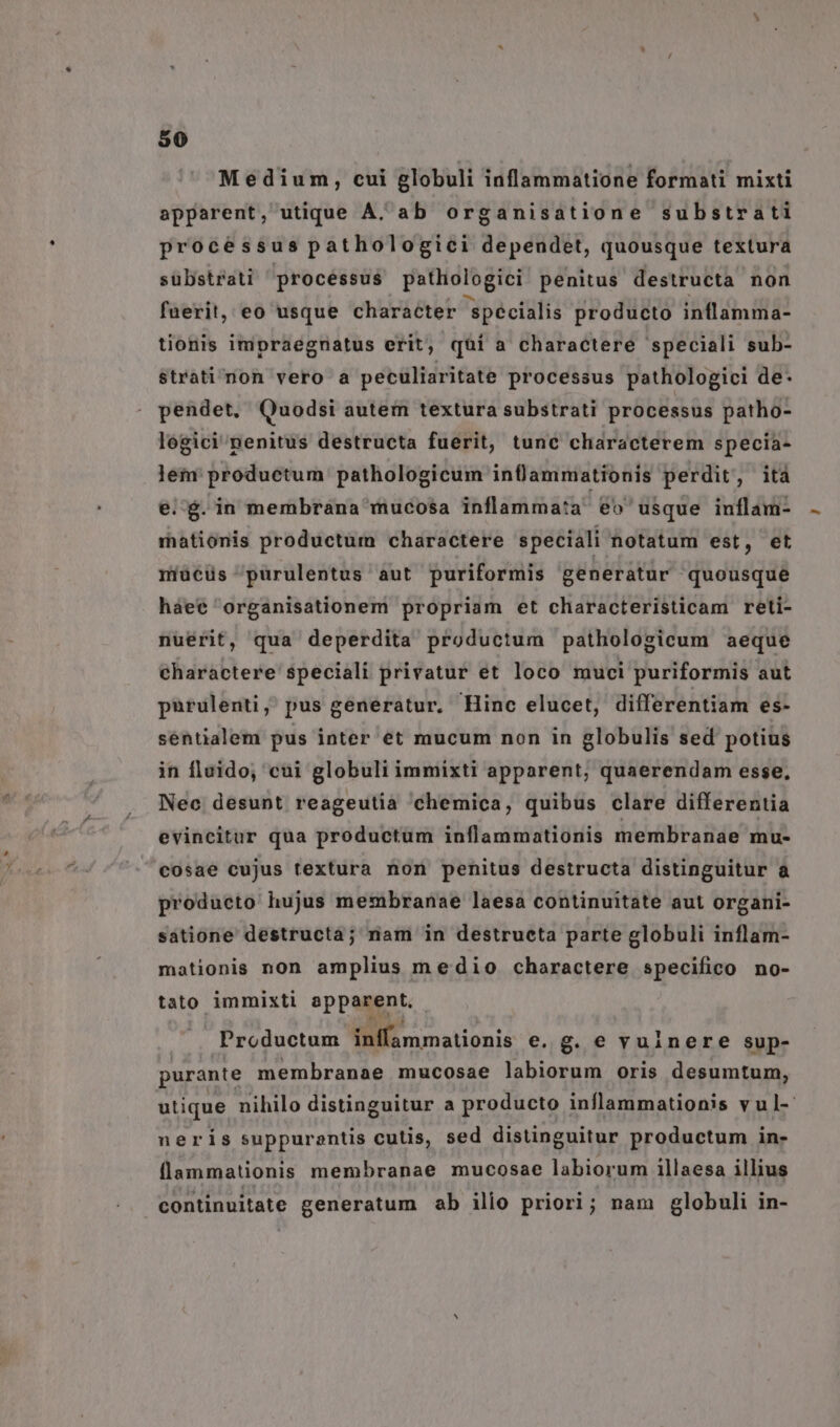 Medium, cui globuli inflammatione formati mixti apparent, utique A. ab organisatione substrati processus pathologici depeudet, quousque textura sübstrati procéssus patlologici penitus destructa non fuerit, eo usque character specialis producto inflamma- tionis impraegnatus erit; quí a charactere speciali sub- $trati^non vero a peculiaritate processus pathologici de- pendet, Quodsi autem textura substrati processus patho- logici penitus destructa fuerit, tunc characterem specia- lei productum. pathologicum infammationis perdit, ità e.$.in membrana mucosa inflamma:a eo usque inflam- mationis productum charactere speciali notatum est, et miücüs 'purulentus aut puriformis generatur quousque haee 'organisationem propriam et characteristicam reti- nuérit, qua deperdita productum pathologicum aeque charactere speciali privatur et loco muci puriformis aut purulenti, pus generatur. Hinc elucet, differentiam es- sentialem pus inter et mucum non in globulis sed potius in fluido, cui globuli immixti apparent, quaerendam esse, Nec desunt reageutia chemica, quibus clare differentia evincitur qua productum inflammationis membranae mu- cosae cujus textura non penitus destructa distinguitur à produeto hujus membranae laesa continuitate aut organi- satione destructà; nam in destructa parte globuli inflam- mationis non amplius medio charactere specifico no- tato immixti appanent Productum NE omationis e.g. e vuinere sup- purante membranae mucosae labiorum oris desumtum, utique nihilo distinguitur a producto inflammationis vul- neris suppurentis cutis, sed distinguitur productum in- (lammationis membranae mucosae labiorum illaesa illius | continuitate generatum ab ilio priori; nam globuli in-