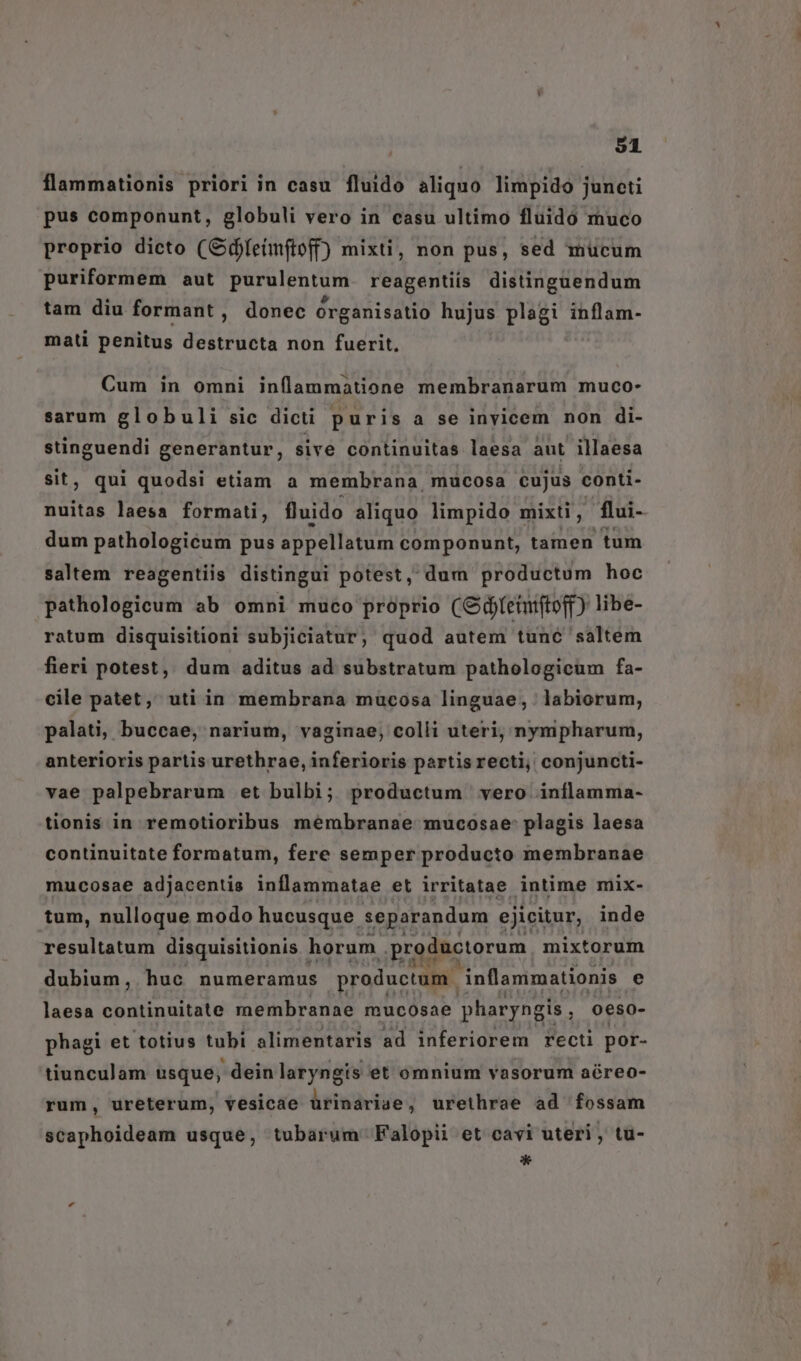 flammationis priori in casu fluido aliquo limpido juncti pus componunt, globuli vero in casu ultimo fluidó muco proprio dicto (Odeimftoff) mixti, non pus, sed mucum puriformem aut purulentum. reagentiis distinguendum tam diu formant, donec órganisatio hujus plagi inflam- mati penitus destructa non fuerit. Cum in omni inflanmatione membranarum muco- sarum globuli sic dicti puris a se inyicem non di- vss ria generantur, sive continuitas laesa aut illaesa ; qui quodsi etiam a membrana, mucosa cujus conti- A laesa formati, fluido aliquo limpido mixti, flui- dum pathologicum pus appellatum componunt, tamen tum saltem reagentiis distingui potest, dum productum hoc pathologicum ab omni muco proprio (Odfetunifto(f) libe- ratum disquisitioni subjiciatur, quod autem tunc saltem fieri potest, dum aditus ad substratum pathologicum fa- cile patet, uti in membrana mucosa linguae; labiorum, palati, buccae, narium, vaginae, colli uteri; nympharum, anterioris partis urethrae, inferioris partis recti, conjuncti- vae palpebrarum et bulbi; productum vero inflamma- tionis in remotioribus membranae mucosae: plagis laesa continuitate formatum, fere semper producto membranae mucosae adjacentis inflammatae et irritatae intime mix- tum, nulloque modo hucusque. separandum ejicitur, inde resultatum disquisitionis horum productorum mixtorum dubium, huc numeramus produetum inflammationis e laesa continuitate membranae mucosae pharyngis , oeso- phagi et totius tubi alimentaris ad inferiorem recti por- tiunculam usque, dein laryngis et omnium vasorum aéreo- rum, ureterum, vesicae ürinarige, urethrae ad fossam scaphoideam usque, tubarum Falopii et cavi uteri, tu- *