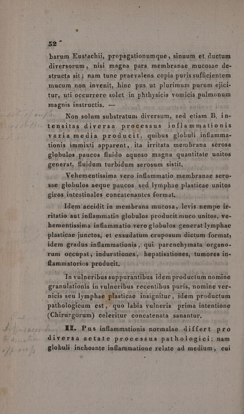 barum Eustachii, propagationumque , sinuum et ductum diyersorum, nisi magna pars membranae mucosae de- structa sit; nam tunc praeyalens copia puris yufejentem mucum non invenit, hinc pus ut plurimum purum ejici- tur, uti occurrere solet in phihysicis vomicis pulmonum magnis instructis, —- Non solum AL kIvaru. diversum, sed etiam D, in- tensitas diversa processus inflammationis varia media producit, quibus globuli. inflamma- tionis immixti apparent, ita irritata membrana serosa globulos.paucos fluido aquoso magna quantitate unitos generat, fluidum turbidum serosum sistit, | Vehementissima vero inflammatio membranae sero- sae: globulos aeque paucos. sed lyniphae plasticae unitos giros intestinales concatenantes format, Idem accidit ia membrana mucosa, levis nempe ir- ritatio aut inflammatio globulos producit muco.unitos, ve- hementissima inflammatio vero globulos generat lymphae plasticae junctos, et exsudatum cruposum dictum format; idem gradus inflammationis ,, qui parenchymata. organo- rum occupat; indurationes, hepatisationes, tumores in- flammatorios producit, Tn vulneribus suppurantibus idem prod uctum nomine granülationis i in vulneribus recentibus puris, nomine ver- nicis seu lymphae. plasticae insignitur idem productum pathologicum est, quo labia vulneris prima intentione (Chirurgorum) celeritur concatenata sanantur, EE. Pus inflammationis normalae differt pro diversa aetate processus pathologici; nam globuli inchoante inflammatione relate ad medium, cui