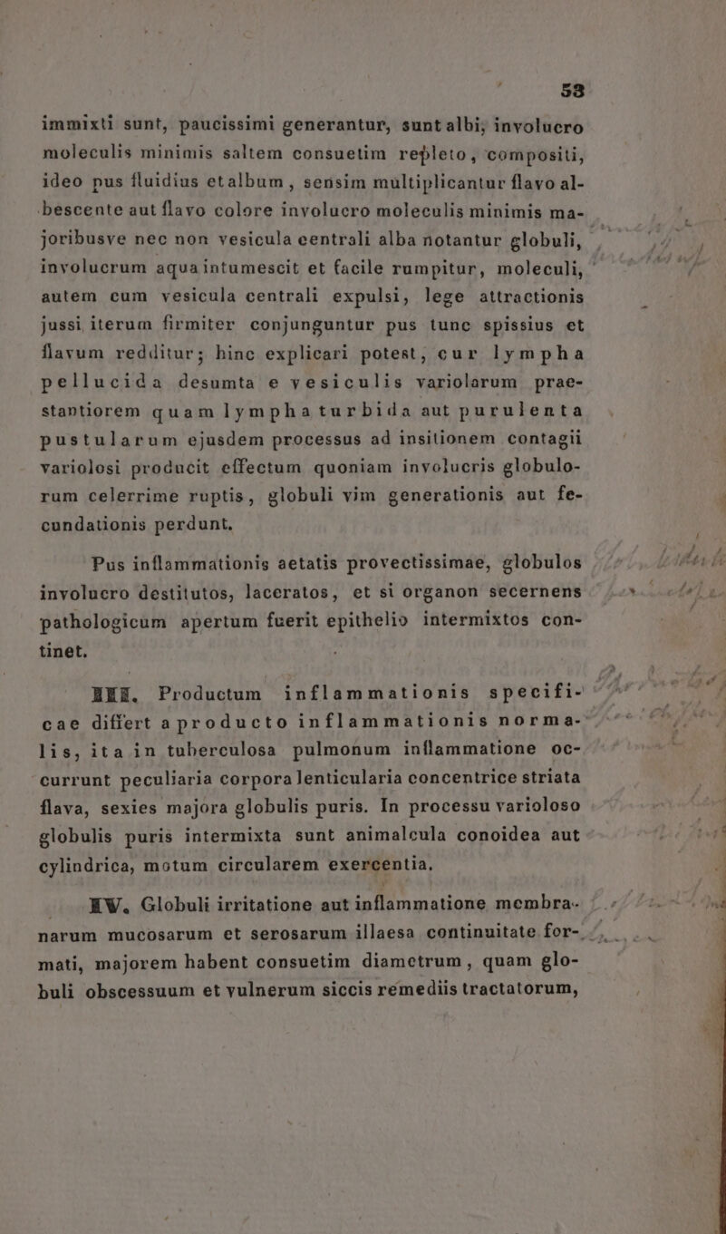 immixti sunt, paucissimi generantur, sunt albi; involucro moleculis minimis saltem consuetim repleto, compositi, ideo pus fluidius etalbum , sensim multiplicantur flavo al- bescente aut flavo colore involucro moleculis minimis ma- joribusve nec non vesicula eentrali alba notantur globuli, autem cum vesicula centrali expulsi, lege attractionis jussi iterum firmiter conjunguntur pus tunc spissius et flavum redditur; hinc explicari potest, cur lympha pellucida desumta e vesiculis variolarum prae- stantiorem quam lymphaturbida aut purulenta pustularum ejusdem processus ad insitionem contagii variolosi producit effectum quoniam involucris globulo- rum celerrime ruptis, globuli vim generationis aut fe- cundationis perdunt, Pus inflammationis aetatis provectissimae, globulos involucro destitutos, laceratos, et si organon secernens pathologicum apertum fuerit epithelio intermixtos con- tinet. HEE. Productum inflammationis specifi- lis, ita in tuberculosa pulmonum inflammatione oc- currunt peculiaria corpora lenticularia concentrice striata flava, sexies majora globulis puris. In processu varioloso globulis puris intermixta sunt animalcula conoidea aut cylindrica, motum circularem exercentia, EW, Globuli irritatione aut inflammatione membra- mati, majorem habent consuetim diametrum , quam glo- buli obscessuum et vulnerum siccis remediis tractatorum,