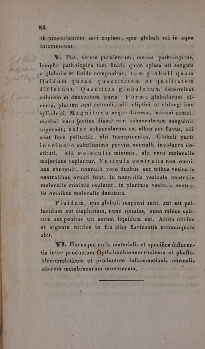55 ob praevalentem. seri copiam, quo globuli uti in aqua intumescunt, W. Pus, serum purulentum, mucus pathologicus, lympha pathologica tam fluida quam spissa uti sanguis ,e globulis et fluido compouitur; tam globuli quam fluidum quoad quantitatem et qualitatem differunt. Quantitas globulorum determinat colorem et densitatem puris. Forma globulorum di- versa, plurimi sunt rotundi, alii eliptici et oblongi imo cylindrici. Magnitudo aeque diversa, minimi semel, maximi vero [octies diametrum sphaerularum sanguinis superant; color sphaerularum est albus aut flavus, alii sunt fere pellucidi, alii transparentes. Globuli puris involucro subtilissimo provisi nonnulli involucro de- stituti, Alii moleculis minimis, alii vero moleculis majoribus replentur. Vesicula centralis non omni- bus convenit, nonnulli vero duabus aut tribus vesiculis centralibus ornati sunt, In nonnullis vesicula centralis moleculis minimis repletur, in plurimis vesicula centra- lis omnibus moleculis destituta, Fluidum, quo globuli suspensi sunt, aut est pel- lucidum aut diaphanum, nunc spissius, nunc minus spis- sum aut penitus ufi serum liquidum est, Acido nitrico et argento nitrico in fila albo flavicantia nonnunquam abit, WE. Hucusque nulla materialis et specifica differen- tia inter productum Opthalmoblennorrhoicum et phallo- blennorrhoicum et productum iaflammationis normalis LJ aliarum membranarum mucosarum.,