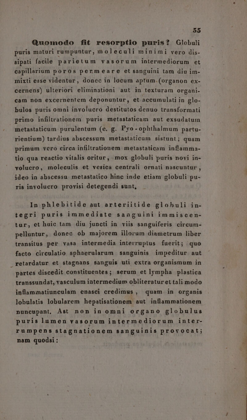 Quomodo fit resorptio puris? Globuli puris maturi rumpuntur, m oleculi minimi vero dis- sipati facile parietum vasorum intermediorum et capillarium poros penmeare et sanguini tam diu im- mixti esse videntur, donec in locum aptum.(organon ex- cernens) ulteriori eliminationi aut in texturam organi- cam non excernentem deponuntur, et accumulati in glo- bulos puris omni involucro destitutos denuo transformati primo infiltrationem puris metastaticam aut exsudatum metastaticum purulentum (e. g. Pyo-ophthalmum partu- rientium) tardius abscessum metastaticum sistunt; quam primum vero circa infiltrationem metastaticam inílamma- tio qua reactio vitalis oritur, mox globuli puris novi in- volucro, moleculis et vesica centrali ornati nascuntur , ideo in abscessu metastatico hinc inde etiam globuli pu- ris involucro provisi detegendi sunt, In phlebitide aut arteriitide globuli in- tegri puris inmediate sanguini immiscen- tur, et huic tam diu juncti in viis sanguiferis circum- pelluntur, donec ob majorem illorum diametrum liber transitus per vasa intermedia interruptus fuerit; quo facto circulatio sphaerularum sanguinis impeditur aut retardatur et stagnans sanguis uti extra organismum in partes discedit constituentes; serum et lympha plastica transsundat, vasculum intermedium obliteraturet tali modo inflammatiunculam enasci credimus , quam. in organis lobulatis lobularem hepatisationem aut inflammationem nuncupant, Ást non in omni organo globulus puris lumen vasorum intermediorum inter- rumpens stagnationem sanguinis provocat; nam quodsi: * PVC -