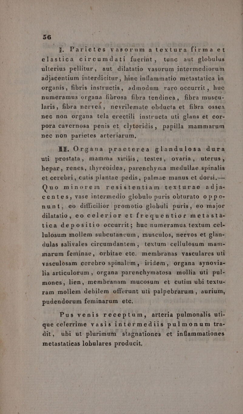 -— j. Parietes vasorum a textura firma et elastica circumdati fuerint, tunc aut globulus ulterius peliitur, aut dilatatio vasorum intermediorum adjacentium interdicitur, hinc inflammatio metastatica in organis, fibris instructis, admodum raro occurrit, huc numeramus organa fibrosa fibra tendinea, fibra muscu- laris, fibra nervea, nevrilemate obducta et fibra ossea nec non organa tela erectili instructa uti glans et cor- pora cavernosa penis et clytoridis, papilla mammarum nec non parietes arteriarum, HE. Organa praeteréa glandulosa dura uti prostata, mamma virilis, testes, ovaria, uterus, hepar, renes, thyreoidea;, parenchy ma medullae spinalis et cerebri, cutis plantae pedis, palmae manus et dorsi, — Quo minorem resistentiam texturae adja- centes, vase intermedio globulo puris obturato op po- nunt, eo difficilior promotio globuli puris, eo major dilatatio, eo celerior et frequentior metasta- tica depositio occurrit; huc numeramus textum cel- lulosum mollem subcutaneum , musculos, nervos et glan- dulas salivales circeumdantem, textum cellulosum mam- marum feminae, orbitae etc. membranas vasculares uti vasculosam cerebro spinalem, iridem, organa synovia- lia articulorum , organa parenchymatosa mollia uti pul- mones, lien, membranam mucosum et cutim ubi textu- ram mollem debilem offerunt uti palpebrarum, aurium, pudendorum feminarum etc. Pus venis receptum, arteria pulmonalis uti- que celerrime vasis intermediis pulmonum tra- dit, ubi ut plurimum stagnationes et inflammationes metastaticas lobulares producit,