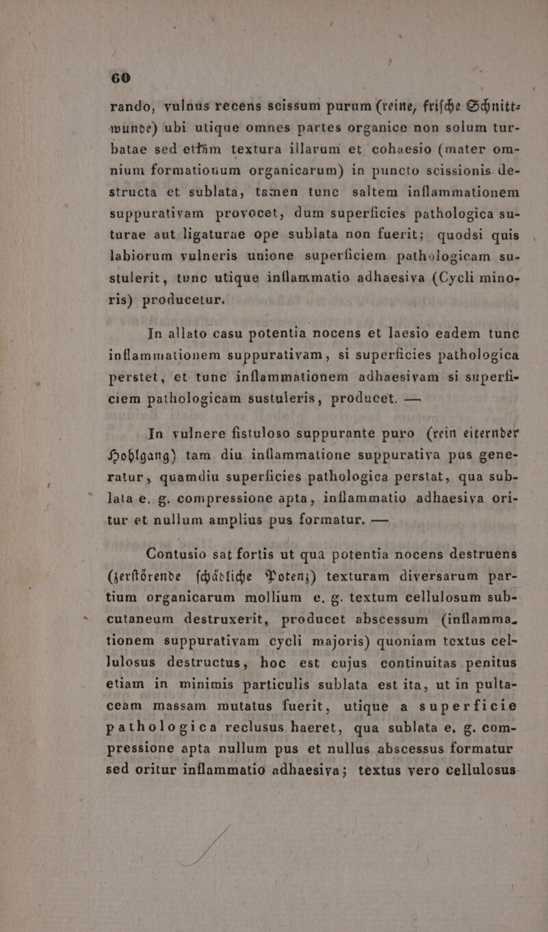 rando, vulnus recens scissum purum (reine, frifde &amp;dnitt- münbe) ubi utique omnes partes organice non solum tur- batae sed etfám textura illarum et cohaesio (mater om- nium formatiouum organicarum) in puncto scissionis. de- structa et sublata, ts:men tunc saltem inflammationem suppurativam provocet, dum superficies pathologica su- turae aut ligaturae ope sublata non fuerit; quodsi quis labiorum vulneris unione superficiem pathologicam su- stulerit, tunc utique inflasmatio adhaesiva (Cycli mino- ris) producetur. In allato casu potentia nocens et laesio eadem tunc inflanmationem suppurativam, si superficies pathologica perstet, et. tunc inflammationem adhaesivam si superfi- ciem pathologicam sustuleris, producet. — In vulnere fistuloso suppurante puro (rein eiternber foobígang) tam diu inllammatione suppurativa pus gene- ratur, quamdiu superficies pathologica perstat, qua sub- lata e. g. compressione apta, inflammatio adhaesiya ori- tur et nullum amplius pus formatur, — Contusio sat fortis ut qua potentia nocens destruens (jevftórente | fdjdelidje *Potenj) texturam diversarum par- tium organicarum mollium e. g. textum cellulosum sub- cutaneum destruxerit, producet abscessum (inflamma; tionem suppurativam cycli majoris) quoniam textus cel- lulosus destructus, hoc est cujus continuitas penitus euam in minimis particulis sublata est ita, ut in pulta- ceam massam mutatus fuerit, utique a superficie pathologica reclusus haeret, qua sublata e, g. com- pressione apta nullum pus et nullus abscessus formatur sed oritur inflammatio adhaesiva; textus vero cellulosus