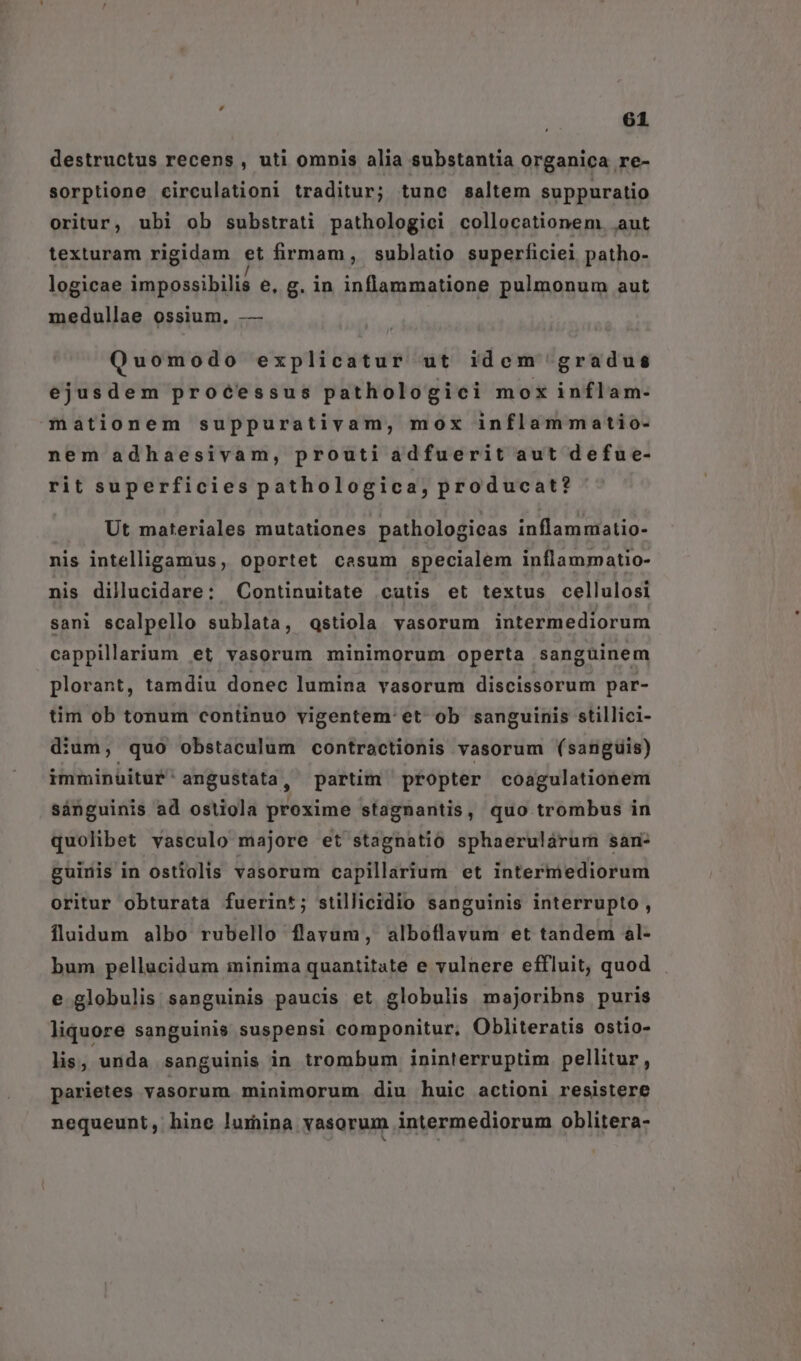 destructus recens , uti omnis alia substantia organica re- sorptione circulationi traditur; tunc saltem suppuratio oritur, ubi ob substrati pathologici collocationem. aut texturam rigidam et firmam, sublatio superficiei patho- logicae impossibilis e, g. in inflammatione pulmonum aut medullae ossium, — Quomodo explicatur ut idem gradus ejusdem proéessus pathologici mox inflam- mationem suppurativam, mox inflammatio- nem adhaesivam, prouti adfuerit aut defue- rit superficies pathologica, producat? Ut materiales mutationes pathologicas inflammiatio- nis intelligamus, oportet cesum specialem inflammatio- nis dillucidare: Continuitate cutis et textus cellulosi sani scalpello sublata, Qqstiola vasorum intermediorum cappillarium et vasorum minimorum operta sanguinem plorant, tamdiu donec lumina vasorum discissorum par- tim ob tonum continuo vigentem'et ob sanguinis stillici- dium, quo obstaculum contractionis vasorum (sanguis) immin&amp;itur angustata, partim propter coagulationem sánguinis ad ostiola proxime stagnantis, quo trombus in quolibet vasculo majore et stagnatio sphaerulárum san- guinis in ostiolis vasorum capillarium et intermediorum oritur obturata fuerint; stillicidio sanguinis interrupto , fluidum albo rubello flavum, alboflavum et tandem al- bum pellucidum minima quantitate e vulnere effluit, quod e globulis sanguinis paucis et globulis majoribns puris liquore sanguinis suspensi componitur, Obliteratis ostio- lis, unda sanguinis in trombum ininterruptim pellitur, parietes vasorum minimorum diu huic actioni resistere nequeunt, hine lumina vasorum intermediorum oblitera-