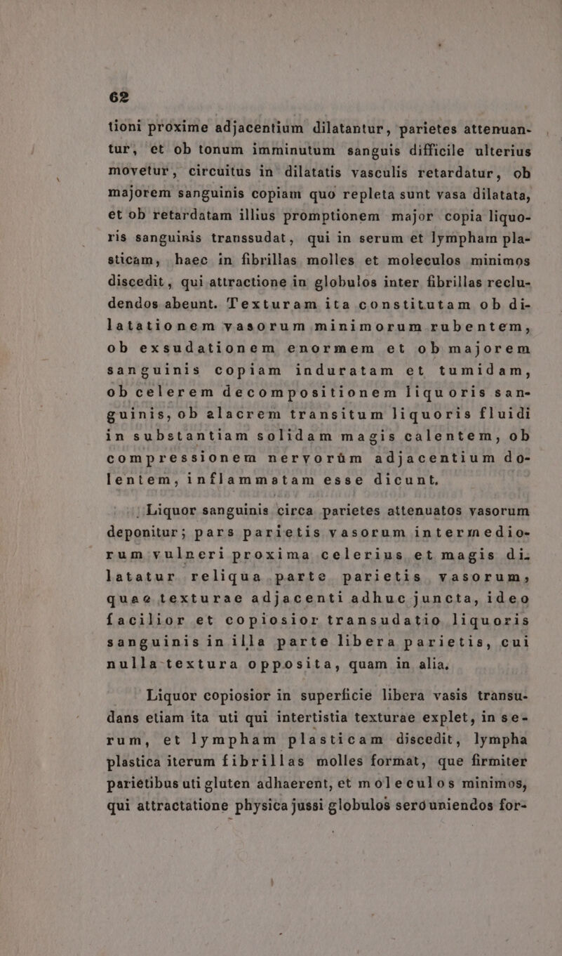 tioni proxime adjacentium dilatantur, parietes attenuan- tur, et ob tonum imminutum sanguis difficile ulterius movetur, circuitus in dilatatis vasculis retardatur, ob majorem sanguinis copiam quo repleta sunt vasa dilatata, et ob retardatam illius promptionem major copia liquo- ris sanguinis transsudat, qui in serum et lympham pla- sticam, haec in fibrillas molles et moleculos minimos discedit, qui attractione in globulos inter fibrillas reclu- dendos abeunt. Texturam ita constitutam ob di- latationem vasorum minimorum rubentem, ob exsudationem enormem et ob majorem sanguinis copiam induratam et tumidam, ob celerem decompositionem liquoris san- guinis, ob alacrem transitum liquoris fluidi in substantiam solidam magis calentem, ob compressionem nervorüm adjacentium do- lentem, inflammatam esse dicunt, ;; Liquor sanguinis circa parietes attenuatos vasorum deponitur; pars parietis vasorum interiedio- rum vulneri proxima celerius et magis di. latatur reliqua parte parietis vasorum; quae texturae adjacenti adhuc juncta, ideo facilior et copiosior transudatio liquoris sanguinis in illa parte libera parietis, cui nulla textura opposita, quam in alia, Liquor copiosior in superficie libera vasis transu- dans etiam ita uti qui intertistia texturae explet, in se- rum, et lympham pla sticam discedit , lympha plastica iterum fibrillas molles format, que firmiter pariétibus uti gluten adhaerent, et moleculos minimos, qui attractatione physica jussi globulos seróuniendos for-