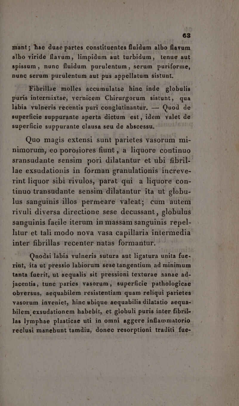 mant; hae duae partes constituentes fluidum albo flavum albo viride flavum, limpidum aut turbidum, tenue aut spissum , nunc fluidum purulentum, serum puriforme, nunc serum purulentum aut pus appellatum sistunt, Fibrillae molles accumulatae hinc inde globulis puris intermixtae, vernicem Chirurgorum sistunt, qua labia vulneris recentis puri conglutinantur, — Quod de superficie suppurante aperta dictum est, idem valet de. superficie suppurante clausa seu de abscessu. Quo magis extensi sunt parietes vasorum mi- nimorum, eo porosiores fiunt , a liquore continuo sransudante sensim pori dilatantur et ubi fibril- lae exsudationis in forman granulationis increve- rint liquor sibi rivulos, parat qui a liquore con- tinuo transudante sensim dilatantur ita ut globu- lus sanguinis illos permeare valeat; cum autem rivuli diversa directione sese decussant, globulus sanguinis facile iterum in massam sanguinis repel- litur et tali modo nova vasa capillaria intermedia inter fibrillas recenter natas formantur. Quodsi labia vulneris sutura aut ligatura unita fue- rint, ita ut pressio labiorum sese tangentium ad minimum tanta fuerit, ut aequalis sit pressioni texturae aanae ad- jacentis, tunc paries vasorum, superficie pathologicae obversus, aequabilem resistentiam quam reliqui parietes vasorum inveniet, hinc ubique aequabilis dilatatio aequa- bilem; exsudationem habebit, et globuli puris inter fibril- las lymphae plasticae uti in omni aggere inflammatorio reclusi manebunt tamdiu, donec resorptioni traditi fue-