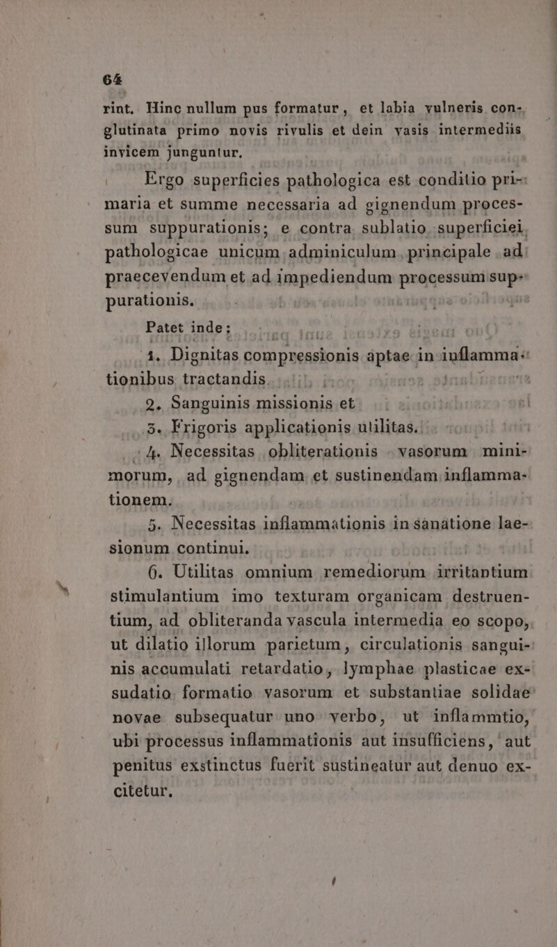 glutinata primo novis rivulis et dein vasis intermediis invicem junguntur, maria et summe necessaria ad gignendum proces- sum suppurationis; e contra. sublatio superficiei. pathologicae unicum adminiculum principale ad praecevendum et ad impediendum processum. - purationis., Patet inde; | 4. Dignitas compressionis áptae-i in inflamma: tionibus Lade CLA hn 2, Sanguinis missionis et 5. Frigoris applicationis uuülitas.. ./. Necessitas obliterationis | vasorum mini- tionem. 5. Necessitas inflammationis 1n sanatione lae- sionum continui. 6. Utilitas omnium remediorum. irritantium stimulantium imo texturam organicam destruen- tium, ad obliteranda vascula intermedia eo scopo, nis accumulati retardatio, lymphae plasticae ex- novae subsequatur uno. verbo, ut inflammtio, ubi processus inflammationis aut insufficiens, aut penitus exstinctus fuerit sustineatur aut denuo ex- citetur, andit. cm