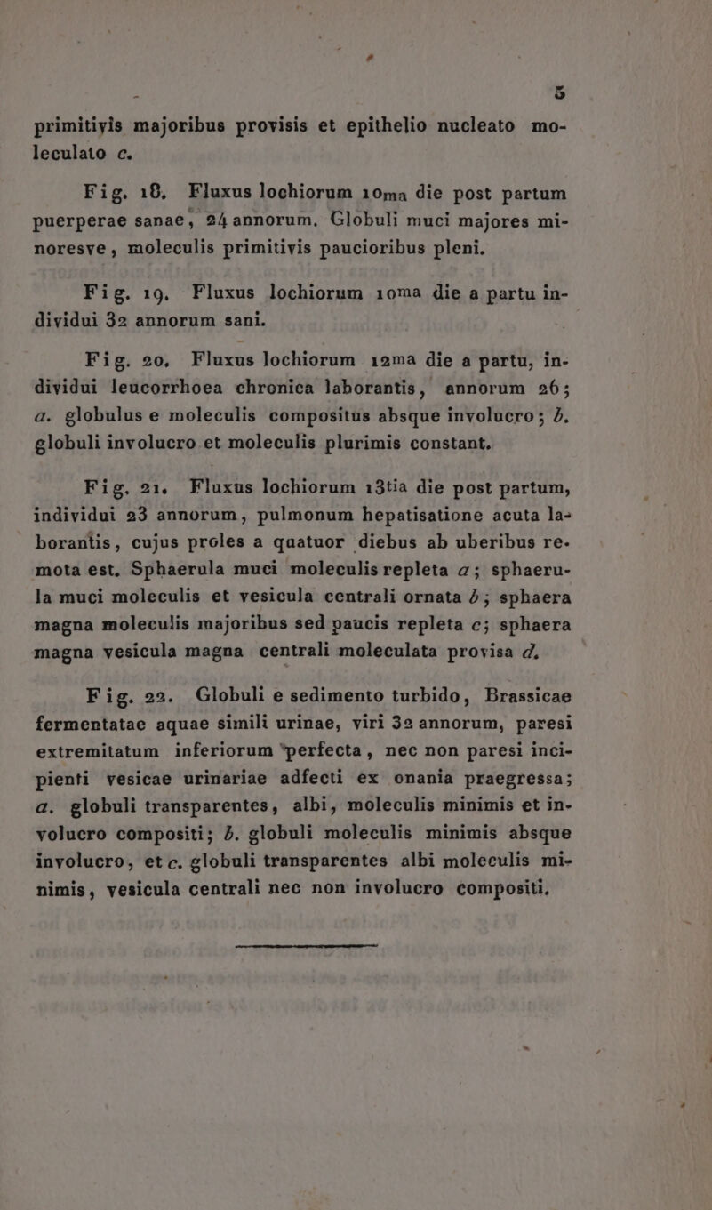 : $ primitiyis majoribus provisis et epithelio nucleato mo- leculato c. Fig. 10, Fluxus lochiorum 10ma die post partum puerperae sanae, 24 annorum, Globuli muci majores mi- noresve , moleculis primitivis paucioribus pleni. Fig. 19. Fluxus lochiorum 10ma die a partu in- dividui 32 annorum sani. Fig. 20, Fluxus lochiorum 12ma die a partu, in- dividui leucorrhoea chronica laborantis, annorum 256; a. globulus e moleculis compositus absque involucro; 7. globuli involucro et moleculis plurimis constant. Fig. 21. Fluxus lochiorum 13tia die post partum, individui 23 annorum, pulmonum hepatisatione acuta la- borantis, cujus proles a quatuor diebus ab uberibus re. mota est, Sphaerula muci moleculis repleta 2; sphaeru- la muci moleculis et vesicula centrali ornata 2; sphaera magna moleculis majoribus sed paucis repleta c; sphaera magna vesicula magna centrali moleculata provisa d, Fig. 22. Globuli e sedimento turbido, Brassicae fermentatae aquae simili urinae, viri 32 annorum, paresi extremitatum inferiorum perfecta, nec non paresi inci- pienti vesicae urinariae adfecti ex onania praegressa; a. globuli transparentes, albi, moleculis minimis et in- volucro compositi; J. globuli moleculis minimis absque involucro, etc. globuli transparentes albi moleculis mi- nimis, vesicula centrali nec non involucro compositi,