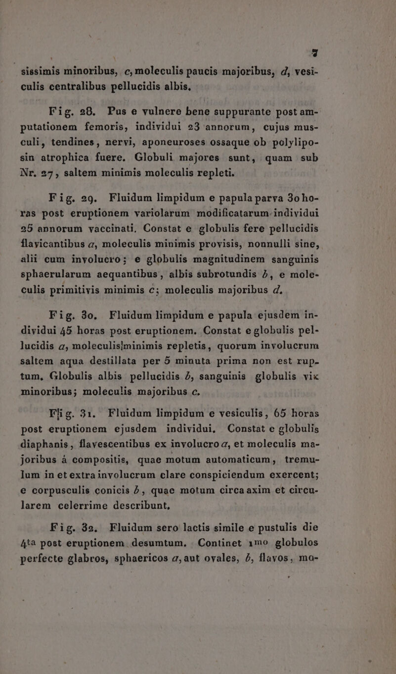 * sissimis dipebibis c, moleculis paucis majoribus, d, vesi- culis centralibus pellucidis albis, Fig. 28. Pus e vulnere bene suppurante post am- putationem femoris, individui 23 annorum, cujus mus- culi, tendines, nervi, aponeuroses ossaque ob polylipo- sin atrophica fuere. Globuli majores sunt, quam sub Nr, 27 , saltem minimis moleculis repleti. Fig. 29. Fluidum limpidum e papula parva 3o ho- ras post eruptionem variolarum modificatarum. individui 25 annorum vaccinati, Constat e globulis fere pellucidis flayicantibus a, moleculis minimis provisis, nonnulli sine, alii cum involucro; e globulis magnitudinem sanguinis sphaerularum aequantibus, albis subrotundis 2, e mole- culis primitivis minimis c; moleculis majoribus d, Fig. 3o. Fluidum limpidum e papula ejusdem in- dividui 45 horas post eruptionem. Constat e globulis pel- lucidis 2, moleculislminimis repletis, quorum involucrum saltem aqua destillata per 5 minuta prima non est rup- tum, Globulis albis pellucidis 2, sanguinis globulis vix minoribus; moleculis majoribus c. Flig. 31. Fluidum limpidum e vesiculis, 65 horas post eruptionem ejusdem individui, Constat e globulis diaphanis , flavescentibus ex involucroa, et moleculis ma- joribus á compositis, quae motum automaticum, tremu- Ium in et extrainvolucrum clare conspiciendum exercent; e corpusculis conicis ^, quae motum circa axim et circu- larem celerrime describunt, Fig. 32. Fluidum sero lactis simile e pustulis die 4t*à post eruptionem. desumtum. . Continet 1mo globulos perfecte glabros, sphaericos 2, aut ovales, 2, flavos, mo-