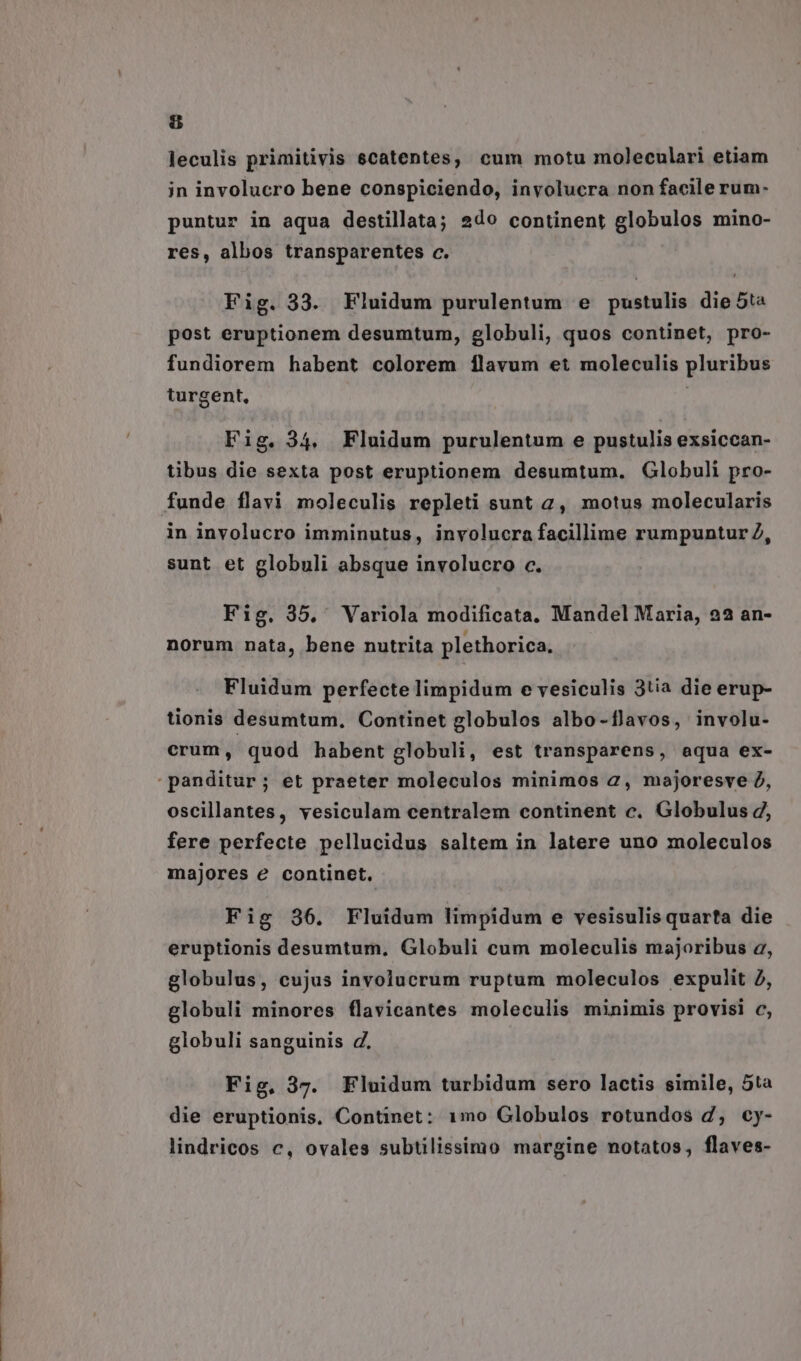 &amp; leculis primitivis scatentes, cum motu moleculari etiam in involucro bene conspiciendo, involucra non facile rum- puntur in aqua destillata; 2do continent globulos mino- res, albos transparentes c. Fig. 33. Fluidum purulentum e pustulis die 5ta post eruptionem desumtum, globuli, quos continet, pro- fundiorem habent colorem ílavum et moleculis pluribus turgent, Fig. 34, Fluidum purulentum e pustulis exsiccan- tibus die sexta post eruptionem desumtum, Globuli pro- funde flavi moleculis repleti sunt 2, motus molecularis in involucro imminutus, involucra facillime rumpuntur Z, sunt et globuli absque involucro c. Fig. 35. Variola modificata. Mandel Maria, 22 an- norum nata, bene nutrita plethorica. Fluidum perfecte limpidum e vesiculis 3tia die erup- tionis desumtum, Continet globulos albo-flavos, involu- crum, quod habent globuli, est transparens, aequa ex- panditur; et praeter moleculos minimos 2, majoresve 2, oscillantes, vesiculam centralem continent c. Globulus d, fere perfecte pellucidus saltem in latere uno moleculos majores e continet. Fig 36. Fluidum limpidum e vesisulis quarta die eruptionis desumtum. Globuli cum moleculis majoribus a, globulus, cujus involucrum ruptum moleculos expulit 2, globuli minores flavicantes moleculis minimis provisi c, globuli sanguinis d. Fig, 3g. Fluidum turbidum sero lactis simile, 5ta die eruptionis, Continet: 1mo Globulos rotundos d, cy- lindricos c, ovales subtilissimo margine notatos, flaves-