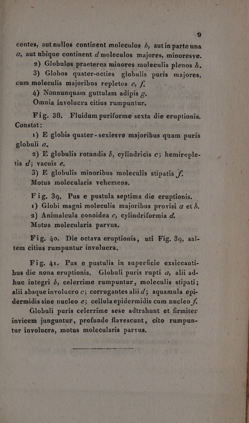 centes, aut nullos continent moleculos 5, autin parte una 2, aut ubique continent d moleculos majores, minoresyve. 2) Globulos praeterea minores moleculis plenos 7. 3) Globos quater-octies globulis puris majores, cum moleculis majoribus repletos e, f... 4) Nonnunquam guttulam adipis g. Omnia involucra citius runipuntur, Fig. 38. Fluidum puriforme sexta die eruptionis. Constat : | 1) E globis quater-sexiesve majoribus quam puris globuli a. 2) E globulis rotundis à, cylindricis c; hemireple- tis d; vacuis e. 3) E elobulis minoribus oléchtli stipatis f. Motus molecularis vehemens. Fig. 3o, Pus e pustula septima die eruptionis. 1) Globi magni moleculis majoribus provisi a et 2. 2) Animalcula conoidea c, cylindriformia d. Motus molecularis parvus, Fig. 40, Die octava eruptionis, uti Fig. 39, sal- tem citius rumpuntur involucra, Fig. 41. Pus e pustulis in superficie exsiccanti- bus die nona eruptionis, Globuli puris rupti a, alii ad- huc integri 2, celerrime rumpuntur, moleculis stipati; alii absqueinvolucro c; corrugantes alii Z5; squamula epi- dermidis sine nucleo e; cellula epidermidis cum nucleo f. Globuli puris celerrime sese adtrahunt et firmiter invicem junguntur, profunde flavescunt, cito rumpun- tur inyolucra, motus molecularis parvus,