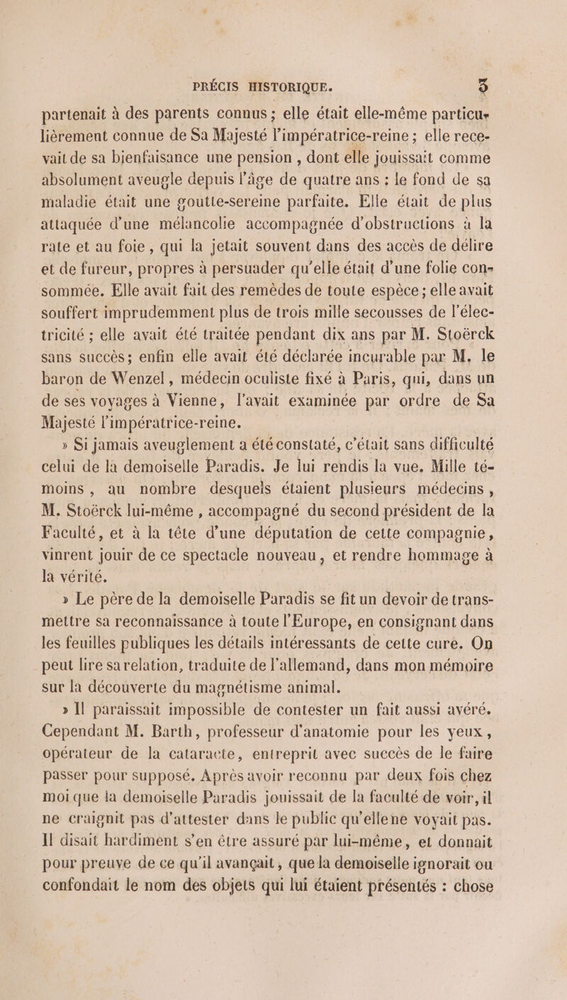 partenait à des parents connus ; elle était elle-même particu- lièrement connue de Sa Majesté l'impératrice- -reine ; elle rece- vait de sa bienfaisance une pension , dont elle jouissait comme absolument aveugle depuis l'âge de quatre ans : le fond de sa maladie était une goutte-sereine parfaite. Elle était de plus attaquée d’une mélancolie accompagnée d’obstructions à la rate et au foie, qui la jetait souvent dans des accès de délire et de fureur, propres à persuader qu'elle était d’une folie con- sommée. Elle avait fait des remèdes de toute espèce ; elle avait souffert imprudemment plus de trois mille secousses de l'élec- tricité ; elle avait été traitée pendant dix ans par M. Stoërck sans succès; enfin elle avait été déclarée incurable par M, le baron de Wenzel, médecin oculiste fixé à Paris, qui, dans un de ses voyages à Vienne, l'avait examinée par ordre de Sa Majesté l'impératrice-reine. » Si jamais aveuglement a été constaté, c'était sans difficulté celui de là demoiselle Paradis. Je lui rendis la vue, Mille té- moins , au nombre desquels étaient plusieurs médecins, M. Stoërck lui-même , accompagné du second président de la Faculté, et à la tête d’une députation de cette compagnie, vinrent jouir de ce spectacle nouveau, et rendre hommage à la vérité. | » Le père de la demoiselle Paradis se fit un devoir de trans- mettre sa reconnaissance à toute l'Europe, en consignant dans les feuilles publiques les détails intéressants de cette cure. On peut lire sa relation, traduite de l'allemand, dans mon mémoire sur la découverte du magnétisme animal. » Il paraissait nipossible de contester un fait aussi avéré. Cependant M. Barth, professeur d'anatomie pour les yeux, opérateur de la cataracte, entreprit avec succès de le faire passer pour supposé. Après avoir reconnu par deux fois chez moi que ia demoiselle Paradis jouissait de la faculté de voir, il ne craignit pas d’attester dans le public qu'ellene voyait pas. I! disait hardiment s’en être assuré par lui-même, et donnait pour preuve de ce qu'il avançait , que la demoiselle ignorait ou confondait le nom des objets qui lui étaient présentés : chose