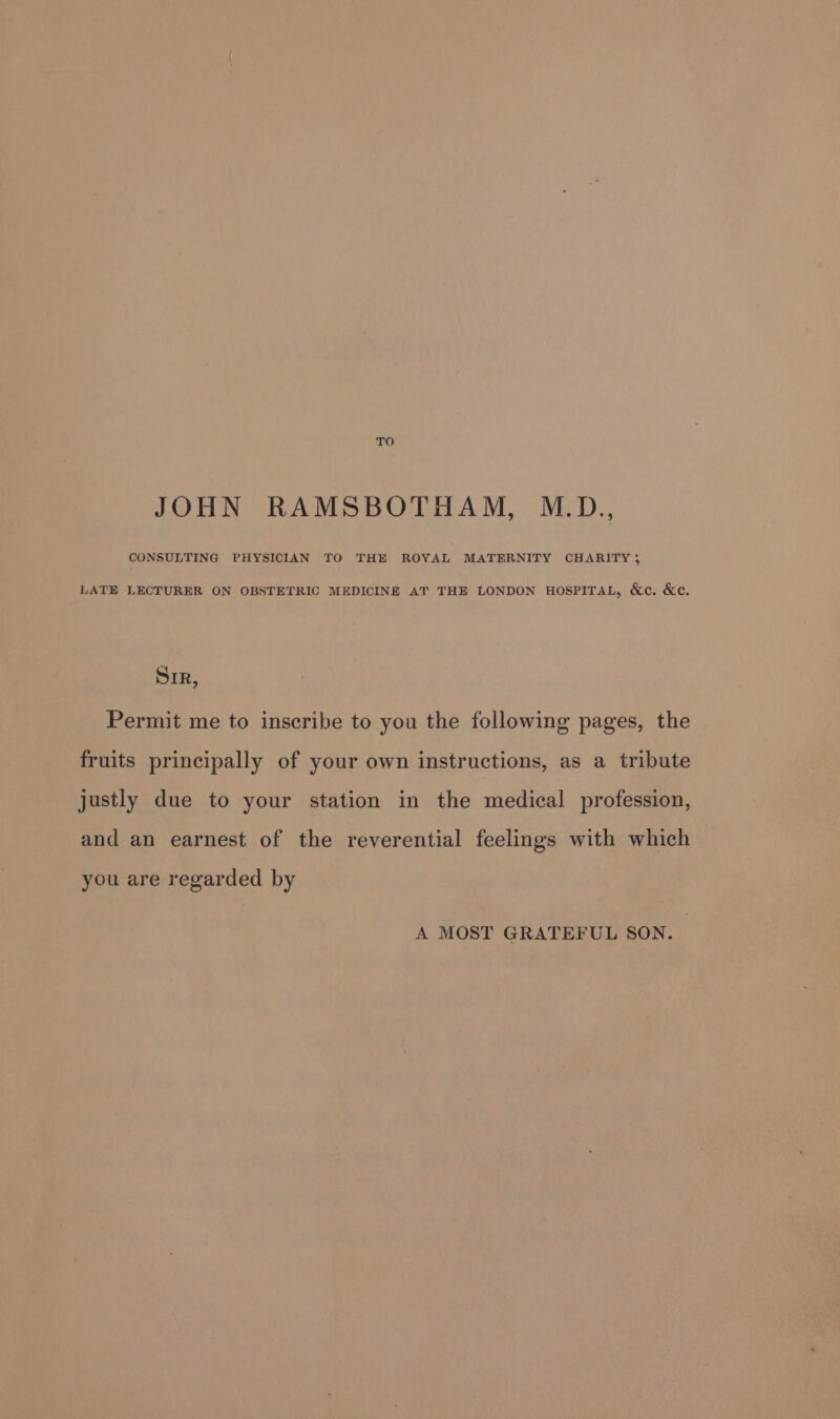 TO JOHN RAMSBOTHAM, M.D., CONSULTING PHYSICIAN TO THE ROYAL MATERNITY CHARITY; LATE LECTURER ON OBSTETRIC MEDICINE AT THE LONDON HOSPITAL, &amp;e. &amp;c. Sir, Permit me to inscribe to you the following pages, the fruits principally of your own instructions, as a tribute justly due to your station in the medical profession, and an earnest of the reverential feelings with which you are regarded by A MOST GRATEFUL SON.