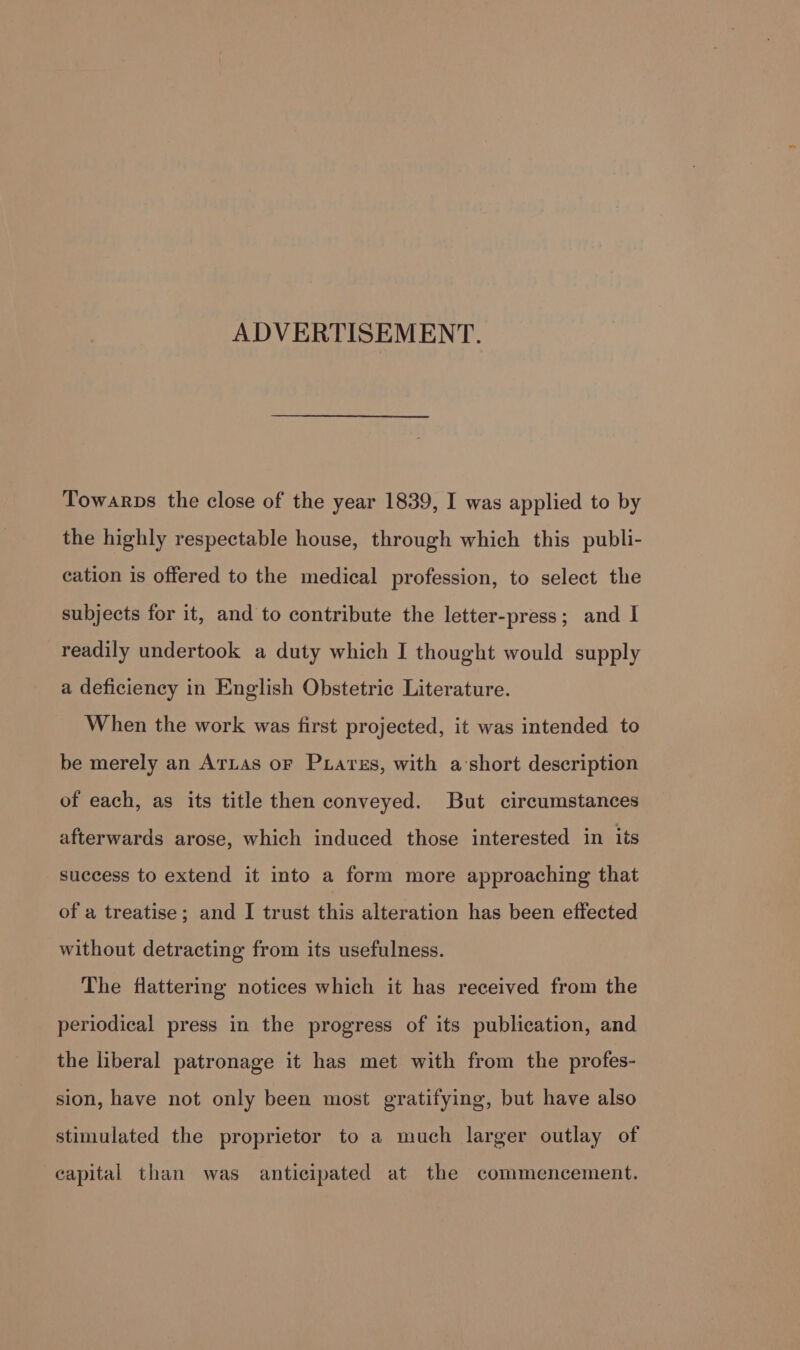 ADVERTISEMENT. Towarps the close of the year 1839, I was applied to by the highly respectable house, through which this publi- cation is offered to the medical profession, to select the subjects for it, and to contribute the letter-press; and I readily undertook a duty which I thought would supply a deficiency in English Obstetric Literature. When the work was first projected, it was intended to be merely an Arias oF Puiares, with a’short description of each, as its title then conveyed. But circumstances afterwards arose, which induced those interested in its success to extend it into a form more approaching that of a treatise; and I trust this alteration has been effected without detracting from its usefulness. The flattering notices which it has received from the periodical press in the progress of its publication, and the liberal patronage it has met with from the profes- sion, have not only been most gratifying, but have also stimulated the proprietor to a much larger outlay of capital than was anticipated at the commencement.