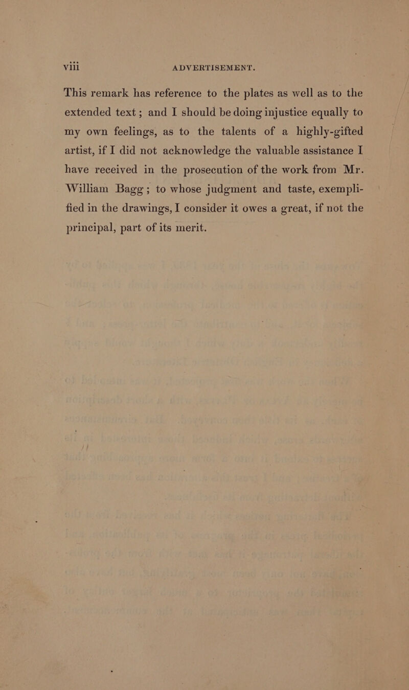 This remark has reference to the plates as well as to the extended text; and I should be doing injustice equally to my own feelings, as to the talents of a highly-gifted artist, if I did not acknowledge the valuable assistance I have received in the prosecution of the work from Mr. William Bagg; to whose judgment and taste, exempli- fied in the drawings, I consider it owes a great, if not the principal, part of its merit.