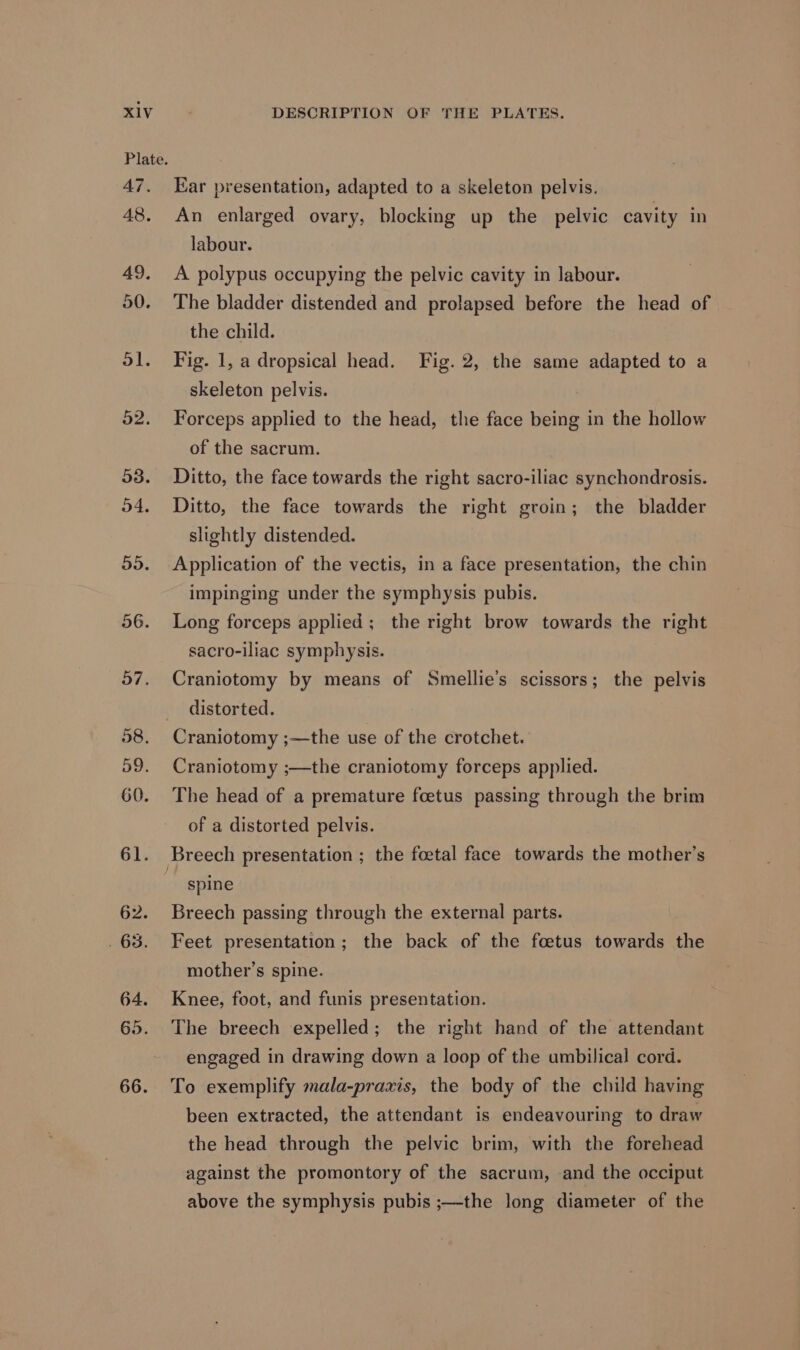 Plate. AT. 48, Ear presentation, adapted to a skeleton pelvis. An enlarged ovary, blocking up the pelvic cavity in labour. A polypus occupying the pelvic cavity in labour. The bladder distended and prolapsed before the head of the child. Fig. 1, a dropsical head. Fig. 2, the same adapted to a skeleton pelvis. Forceps applied to the head, the face being in the hollow of the sacrum. Ditto, the face towards the right sacro-iliac synchondrosis. Ditto, the face towards the right groin; the bladder slightly distended. Application of the vectis, in a face presentation, the chin impinging under the symphysis pubis. Long forceps applied; the right brow towards the right sacro-iliac symphysis. Craniotomy by means of Smellie’s scissors; the pelvis distorted. Craniotomy ;—the use of the crotchet. Craniotomy ;—the craniotomy forceps applied. The head of a premature foetus passing through the brim of a distorted pelvis. spine Breech passing through the external parts. Feet presentation; the back of the foetus towards the mother’s spine. Knee, foot, and funis presentation. The breech expelled; the right hand of the attendant engaged in drawing down a loop of the umbilical cord. To exemplify mala-praxis, the body of the child having been extracted, the attendant is endeavouring to draw the head through the pelvic brim, with the forehead against the promontory of the sacrum, and the occiput above the symphysis pubis ;—the long diameter of the