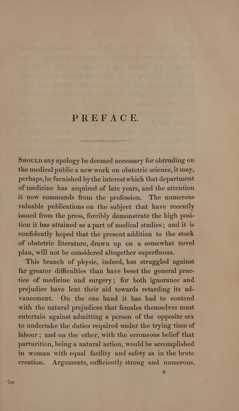 PREFACE. SHOULD any apology be deemed necessary for obtruding on the medical public a new work on obstetric science, it may, perhaps, be furnished by the interest which that department of medicine has acquired of late years, and the attention it now commands from the profession. The numerous valuable publications on the subject that have recently issued from the press, forcibly demonstrate the high posi- tion it has attained as a part of medical studies; and it is confidently hoped that the present addition to the stock of obstetric literature, drawn up on a somewhat novel plan, will not be considered altogether superfluous. This branch of physic, indeed, has struggled against far greater difficulties than have beset the general prac- tice of medicine and surgery; for both ignorance and prejudice have lent their aid towards retarding its ad- vancement. On the one hand it has had to contend with the natural prejudices that females themselves must entertain against admitting a person of the opposite sex to undertake the duties required under the trying time of labour ; and on the other, with the erroneous belief that parturition, being a natural action, would be accomplished in woman with equal facility and safety as in the brute creation. Arguments, sufficiently strong and numerous, B