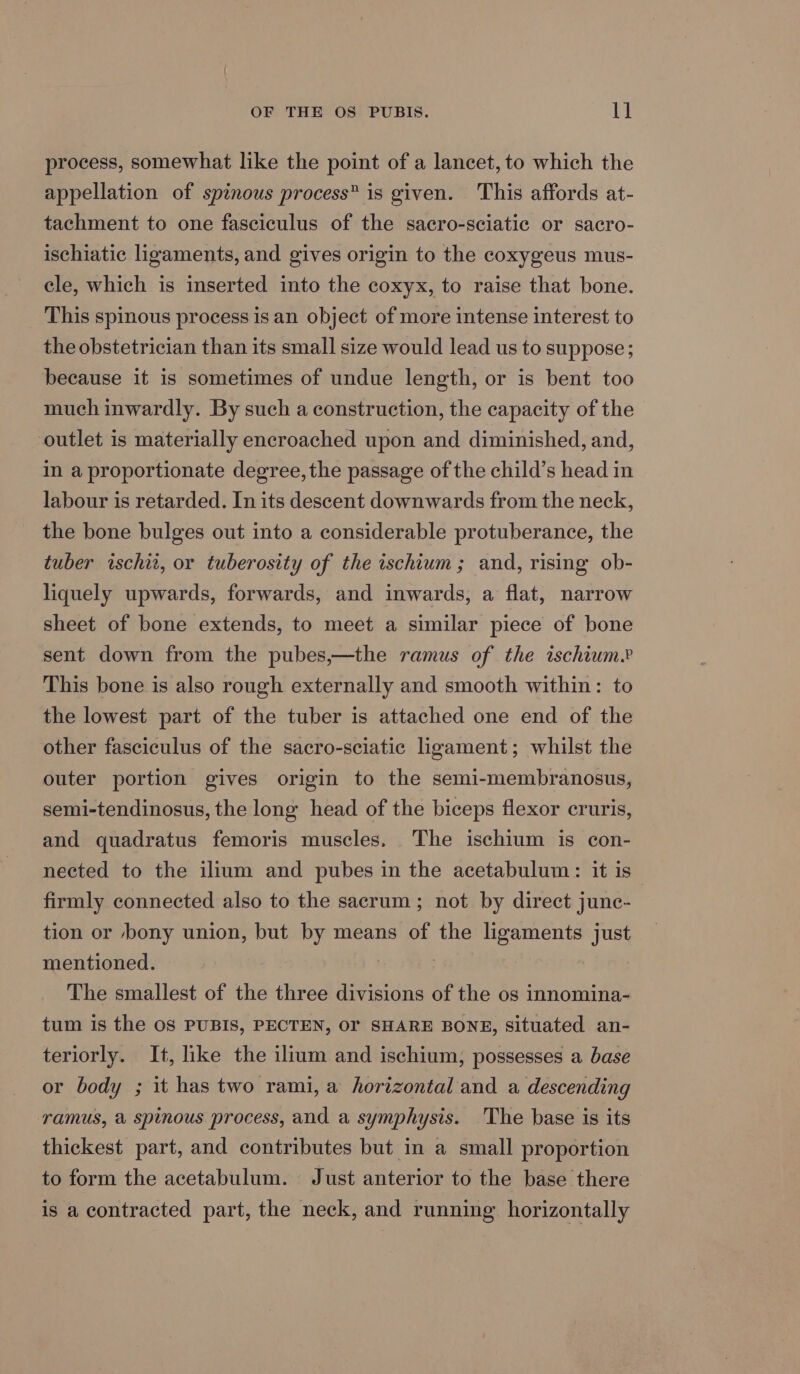 process, somewhat like the point of a lancet, to which the appellation of spinous process” is given. This affords at- tachment to one fasciculus of the sacro-sciatic or sacro- ischiatic ligaments, and gives origin to the coxygeus mus- cle, which is inserted into the coxyx, to raise that bone. This spinous process is an object of more intense interest to the obstetrician than its small size would lead us to suppose; because it is sometimes of undue length, or is bent too much inwardly. By such a construction, the capacity of the outlet is materially encroached upon and diminished, and, in a proportionate degree, the passage of the child’s head in labour is retarded. In its descent downwards from the neck, the bone bulges out into a considerable protuberance, the tuber ischit, or tuberosity of the ischium; and, rising ob- liquely upwards, forwards, and inwards, a flat, narrow sheet of bone extends, to meet a similar piece of bone sent down from the pubes,—the ramus of the ischium.? This bone is also rough externally and smooth within: to the lowest part of the tuber is attached one end of the other fasciculus of the sacro-sciatic ligament; whilst the outer portion gives origin to the semi-membranosus, semi-tendinosus, the long head of the biceps flexor cruris, and quadratus femoris muscles. The ischium is con- nected to the ilium and pubes in the acetabulum: it is firmly connected also to the sacrum ; not by direct junc- tion or bony union, but by means of the ligaments just mentioned. ; } The smallest of the three divisions of the os innomina- tum is the oS PUBIS, PECTEN, OF SHARE BONE, situated an- teriorly. It, like the ilium and ischium, possesses a base or body ; it has two rami, a horizontal and a descending ramus, a spinous process, and a symphysis. The base is its thickest part, and contributes but in a small proportion to form the acetabulum. Just anterior to the base there is a contracted part, the neck, and running horizontally