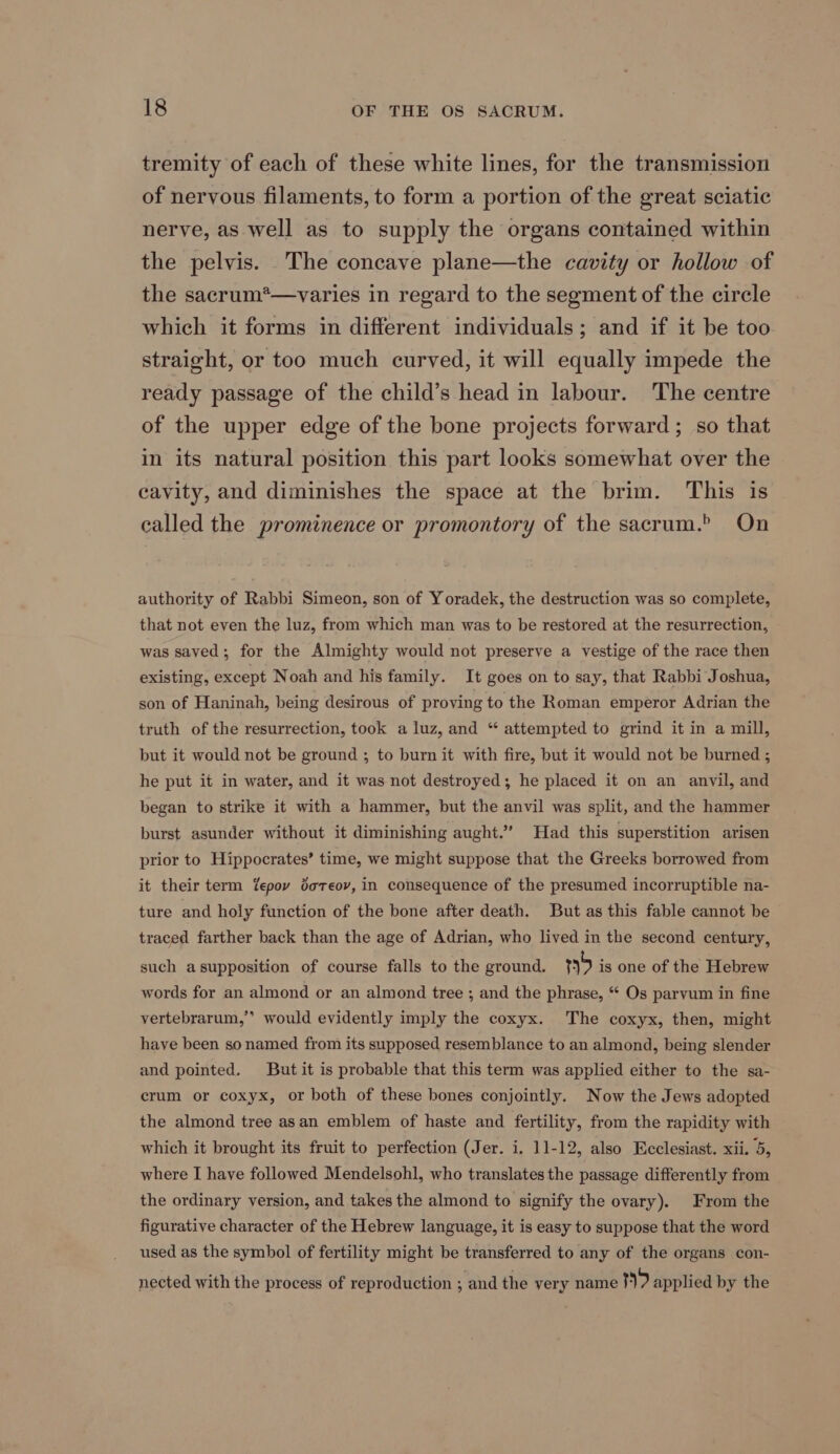 tremity of each of these white lines, for the transmission of nervous filaments, to form a portion of the great sciatic nerve, as well as to supply the organs contained within the pelvis. The concave plane—the cavity or hollow of the sacrum*—varies in regard to the segment of the circle which it forms in different individuals; and if it be too straight, or too much curved, it will equally impede the ready passage of the child’s head in labour. The centre of the upper edge of the bone projects forward; so that in its natural position this part looks somewhat over the cavity, and diminishes the space at the brim. This is called the prominence or promontory of the sacrum.” On authority of Rabbi Simeon, son of Yoradek, the destruction was so complete, that not even the luz, from which man was to be restored at the resurrection, was saved; for the Almighty would not preserve a vestige of the race then existing, except Noah and his family. It goes on to say, that Rabbi Joshua, son of Haninah, being desirous of proving to the Roman emperor Adrian the truth of the resurrection, took a luz, and “ attempted to grind it in a mill, but it would not be ground ; to burn it with fire, but it would not be burned ; he put it in water, and it was not destroyed; he placed it on an anvil, and began to strike it with a hammer, but the anvil was split, and the hammer burst asunder without it diminishing aught.” Had this superstition arisen prior to Hippocrates’ time, we might suppose that the Greeks borrowed from it their term fepov doreov, in consequence of the presumed incorruptible na- ture and holy function of the bone after death. But as this fable cannot be traced farther back than the age of Adrian, who lived in the second century, such asupposition of course falls to the ground. 5 is one of the Hebrew words for an almond or an almond tree ; and the phrase, “ Os parvum in fine a4 vertebrarum,’’ would evidently imply the coxyx. The coxyx, then, might haye been so named from its supposed resemblance to an almond, being slender and pointed. But it is probable that this term was applied either to the sa- crum or coxyx, or both of these bones conjointly. Now the Jews adopted the almond tree asan emblem of haste and fertility, from the rapidity with which it brought its fruit to perfection (Jer. i. 11-12, also Ecclesiast. xii. 5, where I have followed Mendelsohl, who translates the passage differently from the ordinary version, and takes the almond to signify the ovary). From the figurative character of the Hebrew language, it is easy to suppose that the word used as the symbol of fertility might be transferred to any of the organs con- nected with the process of reproduction ; and the very name 9 applied by the