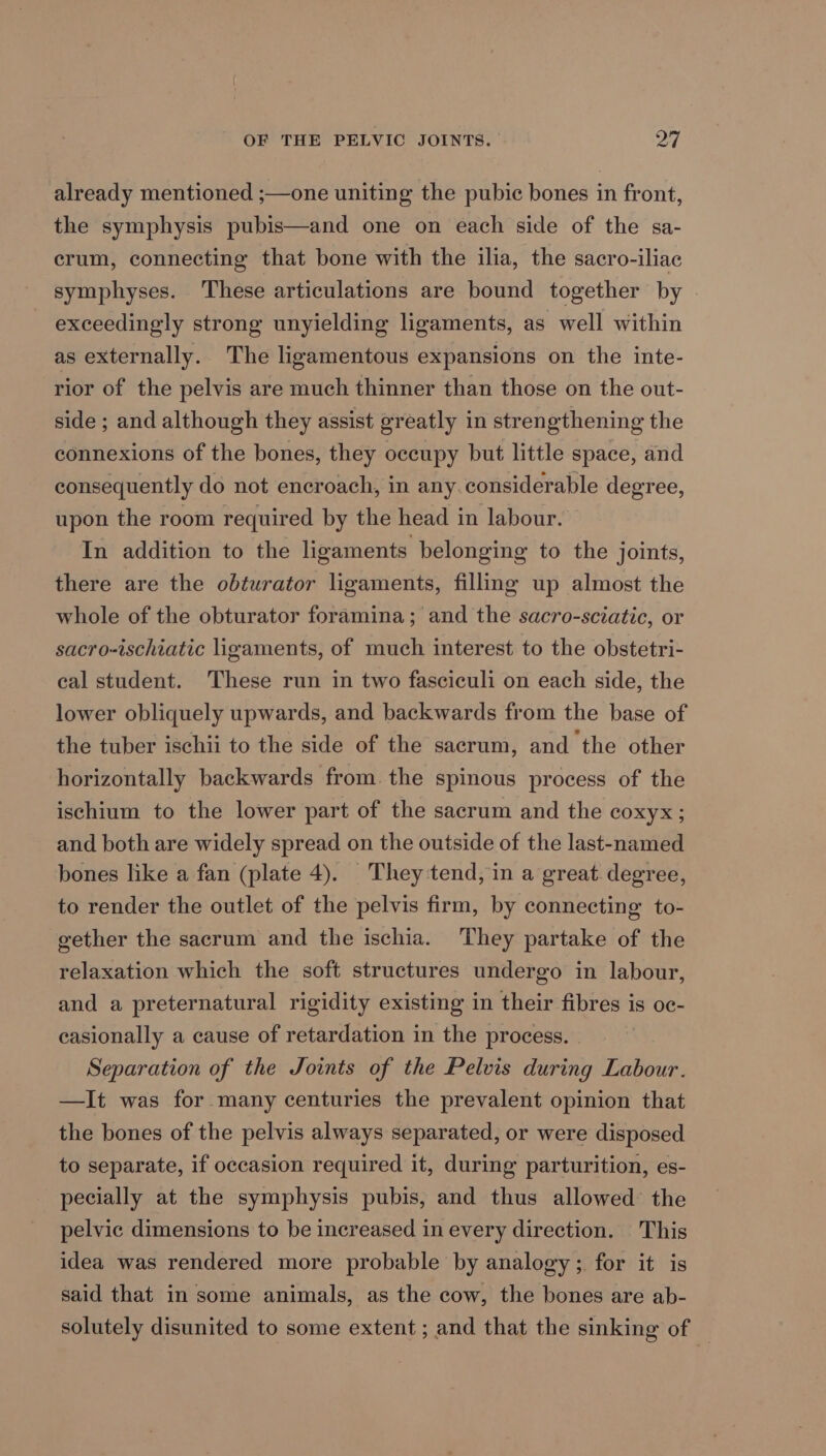 OF THE PELVIC JOINTS. ey | already mentioned ;—one uniting the pubic bones in front, the symphysis pubis—and one on each side of the sa- crum, connecting that bone with the ilia, the sacro-iliac symphyses. These articulations are bound together by exceedingly strong unyielding ligaments, as well within as externally. The ligamentous expansions on the inte- rior of the pelvis are much thinner than those on the out- side ; and although they assist greatly in strengthening the connexions of the bones, they occupy but little space, and consequently do not encroach, in any.considerable degree, upon the room required by the head in labour. In addition to the ligaments belonging to the joints, there are the obturator ligaments, fillnmg up almost the whole of the obturator foramina; and the sacro-sciatic, or sacro-ischiatic ligaments, of much interest to the obstetri- cal student. These run in two fasciculi on each side, the lower obliquely upwards, and backwards from the base of the tuber ischii to the side of the sacrum, and the other horizontally backwards from. the spinous process of the ischium to the lower part of the sacrum and the coxyx; and both are widely spread on the outside of the last-named bones like a fan (plate 4). They tend, in a great. degree, to render the outlet of the pelvis firm, by connecting to- gether the sacrum and the ischia. They partake of the relaxation which the soft structures undergo in labour, and a preternatural rigidity existing in their fibres is oc- casionally a cause of retardation in the process. | Separation of the Joints of the Pelvis during Labour. —It was for many centuries the prevalent opinion that the bones of the pelvis always separated, or were disposed to separate, if occasion required it, during parturition, es- pecially at the symphysis pubis, and thus allowed the pelvic dimensions to be increased in every direction. This idea was rendered more probable by analogy; for it is said that in some animals, as the cow, the bones are ab- solutely disunited to some extent ; and that the sinking of