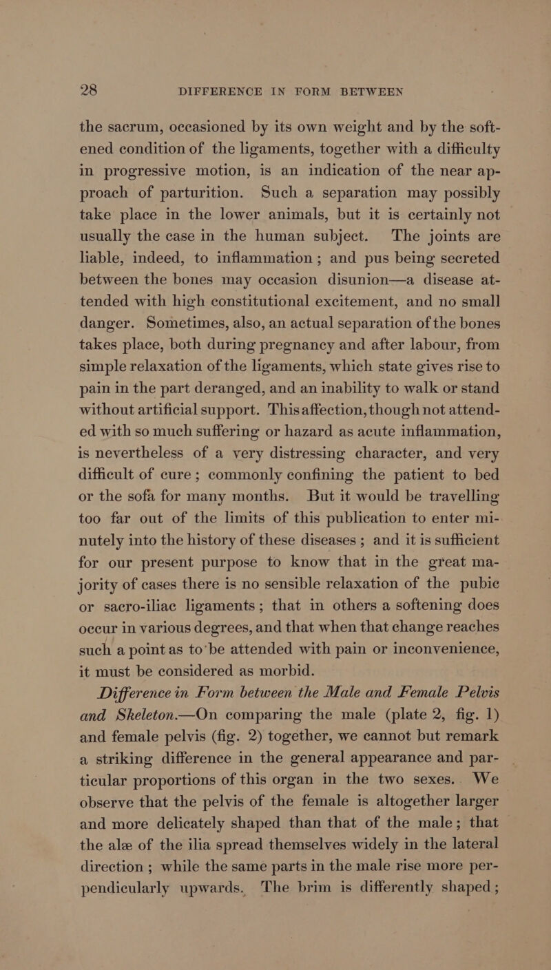 the sacrum, occasioned by its own weight and by the soft- ened condition of the ligaments, together with a difficulty in progressive motion, is an indication of the near ap- proach of parturition. Such a separation may possibly take place in the lower animals, but it is certainly not — usually the case in the human subject. The joints are liable, indeed, to inflammation; and pus being secreted between the bones may occasion disunion—a disease at- tended with high constitutional excitement, and no small danger. Sometimes, also, an actual separation of the bones takes place, both during pregnancy and after labour, from simple relaxation of the ligaments, which state gives rise to pain in the part deranged, and an inability to walk or stand without artificial support. This affection, though not attend- ed with so much suffering or hazard as acute inflammation, is nevertheless of a very distressing character, and very difficult of cure ; commonly confining the patient to bed or the sofa for many months. But it would be travelling too far out of the limits of this publication to enter mi- nutely into the history of these diseases ; and it is sufficient for our present purpose to know that in the great ma- jority of cases there is no sensible relaxation of the pubic or sacro-iliac ligaments; that in others a softening does occur in various degrees, and that when that change reaches such a point as to’be attended with pain or inconvenience, it must be considered as morbid. Difference in Form between the Male and Female Pelvis and Skeleton—On comparing the male (plate 2, fig. 1) and female pelvis (fig. 2) together, we cannot but remark a striking difference in the general appearance and par- ticular proportions of this organ in the two sexes.. We observe that the pelvis of the female is altogether larger and more delicately shaped than that of the male; that the ale of the ilia spread themselves widely in the lateral direction ; while the same parts in the male rise more per- pendicularly upwards. The brim is differently shaped ;