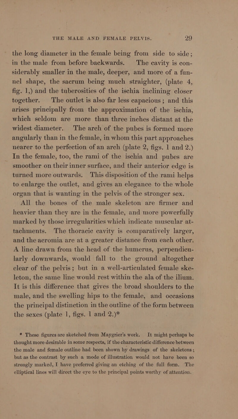 the long diameter in the female being from side to side; in the male from before backwards. The cavity is con- siderably smaller in the male, deeper, and more of a fun- nel shape, the sacrum being much straighter, (plate 4, fig. 1,) and the tuberosities of the ischia inclining closer together. ‘The outlet is also far less capacious ; and this arises principally from the approximation of the ischia, which seldom are more than three inches distant at the widest diameter. The arch of the pubes is formed more angularly than in the female, in whom this part approaches nearer to the perfection of an arch (plate 2, figs. 1 and 2.) In the female, too, the rami of the ischia and pubes are smoother on their inner surface, and their anterior edge is turned more outwards. This disposition of the rami helps to enlarge the outlet, and gives an elegance to the whole organ that is wanting in the pelvis of the stronger sex. All the bones of the male skeleton are firmer and heavier than they are in the female, and more powerfully marked by those irregularities which indicate muscular at- tachments. The thoracic cavity is comparatively larger, and the acromia are at a greater distance from each other. A line drawn from the head of the humerus, perpendicu- larly downwards, would fall to the ground altogether clear of the pelvis; but in a well-articulated female ske- leton, the same line would rest within the ala of the ilium. It is this difference that gives the broad shoulders to the male, and the swelling hips to the female, and occasions the principal distinction in the outline of the form between the sexes (plate 1, figs. 1 and 2.)* * These figures are sketched from Maygrier’s work. It might perhaps be thought more desirable in some respects, if the characteristic difference between the male and female outline had been shown by drawings of the skeletons; but as the contrast by such a mode of illustration would not have been so strongly marked, I have preferred giving an etching of the full form. The elliptical lines will direct the eye to the principal points worthy of attention.