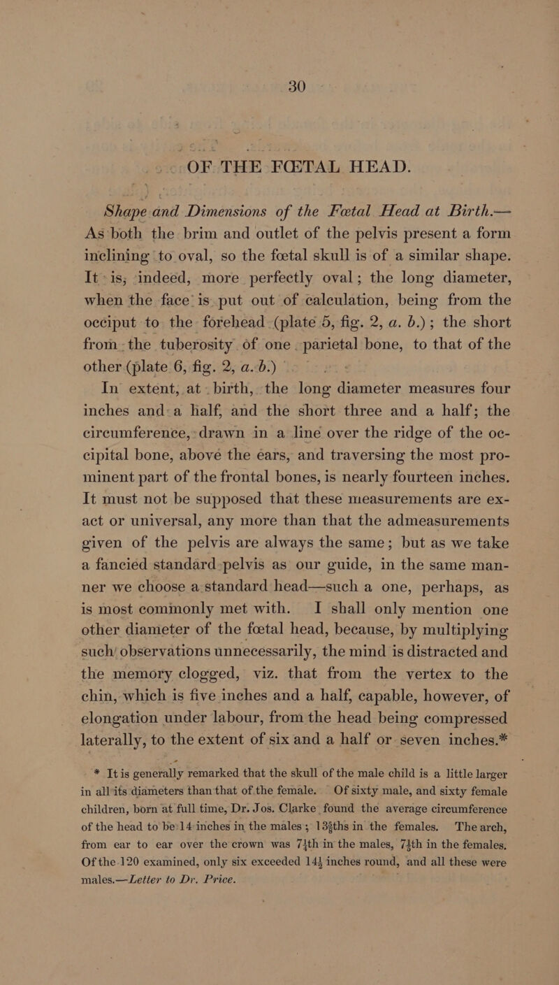 OF THE FO:TAL HEAD. Shape and Dimensions of the Fatal Head at Birth.— As both the brim and outlet of the pelvis present a form inclining to oval, so the foetal skull is of a similar shape. It is; indeed, more perfectly oval; the long diameter, when the face’is.put out of calculation, being from the occiput to the forehead (plate 5, fig. 2, a. b.); the short from. - the. tuberosity” of one parietal bone, to that of the other (plate 6, fig. 2, ab.) - In extent, at birth, the long diameter measures four inches and-a half, and the short three and a half; the circumference,» drawn in a line over the ridge of the oc- cipital bone, above the éars, and traversing the most pro- minent part of the frontal bones, is nearly fourteen inches. It must not be supposed that these measurements are ex- act or universal, any more than that the admeasurements given of the pelvis are always the same; but as we take a fancied standard-pelvis as our guide, in the same man- ner we choose a.standard head—such a one, perhaps, as is most commonly met with. I shall only mention one other diameter of the footal head, because, by multiplying such’ observations unnecessarily, the mind is distracted and the memory clogged, viz. that from the vertex to the chin, which is five inches and a half, capable, however, of elongation under labour, from the head being compressed laterally, to the extent of six and a half or seven inches.* * Itis generally remarked that the skull of the male child is a little larger in allits diameters than that ofthe female. Of sixty male, and sixty female children, born at full time, Dr. Jos. Clarke found the average circumference of the head to be: 14 inches in the males; 13%ths in the females. The arch, from ear to ear over the crown was 7\th in the males, 71th in the females, Of the.120 examined, only six exceeded 14} inches round, and all these were males.—Letter to Dr. Price. ’