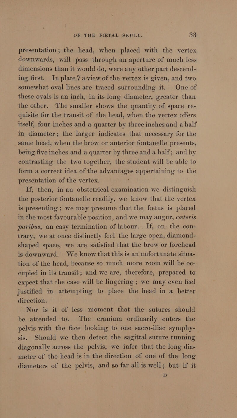 presentation ; the head, when placed with the vertex downwards, will pass through an aperture of much less dimensions than it would do, were any other part descend- ing first. In plate 7 a-view of the vertex is given, and two somewhat oval lines are traced surrounding it. One of these ovals is an inch, in its long diameter, greater than the other. The smaller shows the quantity of space re- quisite for the transit of the head, when the vertex offers itself, four inches and a quarter by three inches and a half in diameter; the larger indicates that necessary for the _same head, when the brow or anterior fontanelle presents, being five inches and a quarter by three and a half; and by contrasting the two together, the student will be able to form a correct idea of the advantages appertaining to the presentation of the vertex. If, then, in an obstetrical examination we distinguish the posterior fontanelle readily, we know that the vertex is presenting ; we may presume that the foetus is placed in the most favourable position, and we may augur, ceteris paribus, an easy termination of labour. If, on the con- trary, we at once distinctly feel the large open, diamond- shaped space, we are satisfied that the brow or forehead is downward. We know that this is an unfortunate situa- tion of the head, because so much more room will be oc- cupied in its transit; and we are, therefore, prepared to expect that the case will be lingering ; we may even feel justified in attempting to place the head in a better direction. Nor is it of less moment that the sutures should be attended to. The cranium ordinarily enters the pelvis with the face looking to one sacro-iliac symphy- sis. Should we then detect the sagittal suture running diagonally across the pelvis, we infer that the long dia- meter of the head is in the direction of one of the long diameters of the pelvis, and so far all is well; but if it D