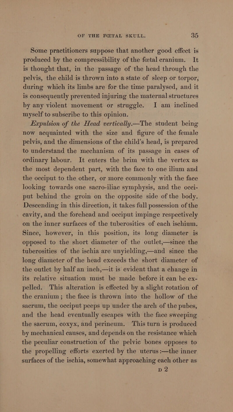 Some practitioners suppose that another good effect is produced by the compressibility of the feetal cranium. It is thought that, in the passage of the head through the pelvis, the child is thrown into a state of sleep or torpor, during which its limbs are for the time paralysed, and it is consequently prevented injuring the maternal structures by any violent movement or struggle. I am inclined myself to subscribe to this opinion. Expulsion of the Head vertically —The student being now acquainted with the size and figure of the female pelvis, and the dimensions of the child’s head, is prepared to understand the mechanism of its passage in cases of ordinary labour. It enters the brim with the vertex as the most dependent part, with the face to one ilium and the occiput to the other, or more commonly with the face looking towards one sacro-iliac symphysis, and the ocei- put behind the groin on the opposite side of the body. Descending in this direction, it takes full possession of the eavity, and the forehead and occiput impinge respectively on the inner surfaces of the tuberosities of each ischium. Since, however, in this position, its long diameter is opposed to the short diameter of the outlet,—since the tuberosities of the ischia are unyielding,—and since the long diameter of the head exceeds the short diameter of the outlet by half an inch,—it is evident that a change in its relative situation must be made before it can be ex- pelled. This alteration is effected by a slight rotation of the cranium; the face is thrown into the hollow of the sacrum, the occiput peeps up under the arch of the pubes, and the head eventually escapes with the face sweeping the sacrum, coxyx, and perineum. This turn is produced by mechanical causes, and depends on the resistance which the peculiar construction of the pelvic bones opposes to the propelling efforts exerted by the uterus :—the inner surfaces of the ischia, somewhat approaching each other as D2