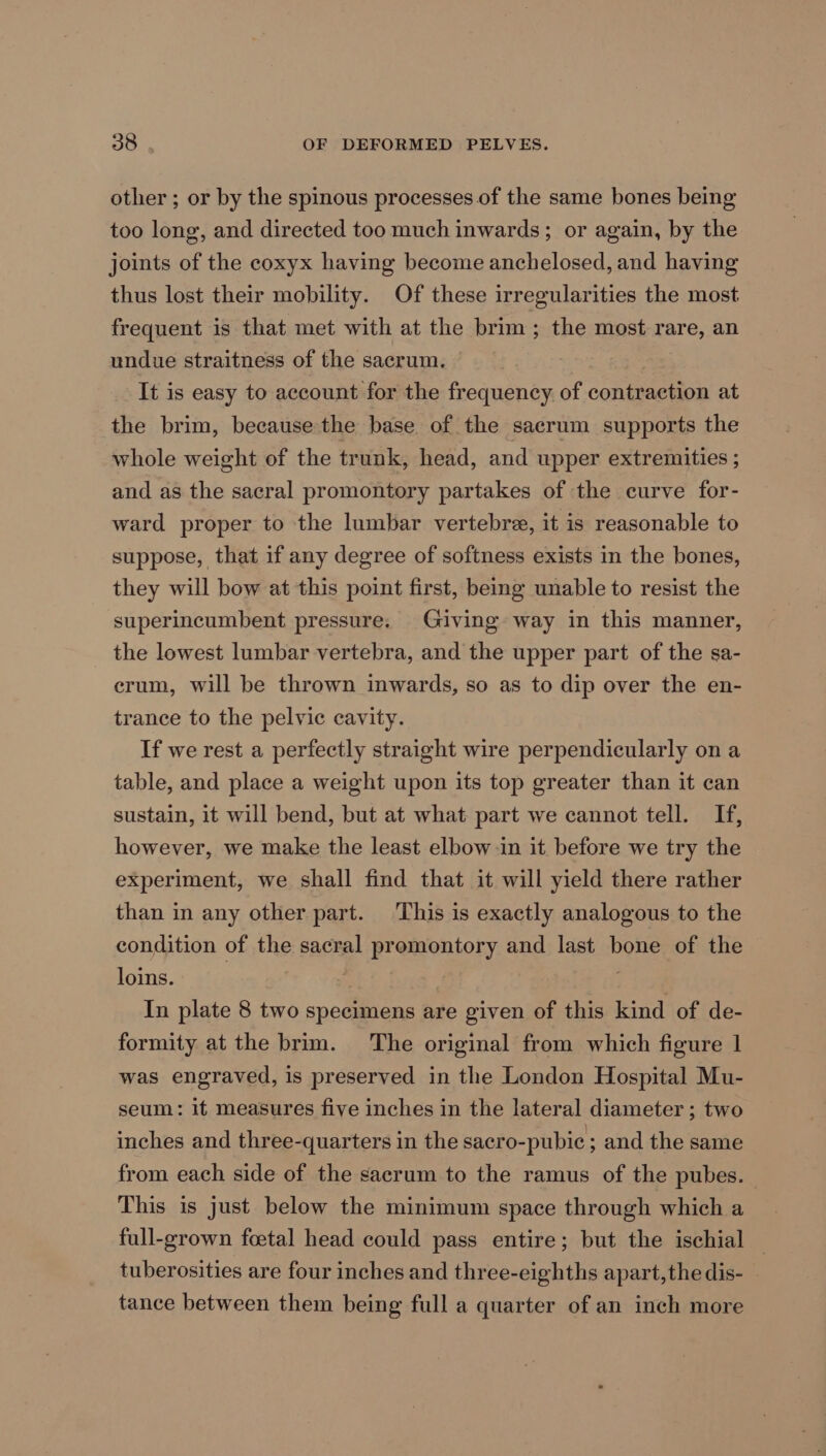 other ; or by the spinous processes of the same bones being too long, and directed too much inwards; or again, by the joints of the coxyx having become anchelosed, and having thus lost their mobility. Of these irregularities the most frequent is that met with at the brim ; the most rare, an undue straitness of the sacrum. It is easy to account for the frequency. of contraction at the brim, because the base of the sacrum supports the whole weight of the trunk, head, and upper extremities ; and as the sacral promontory partakes of the curve for- ward proper to the lumbar vertebre, it is reasonable to suppose, that if any degree of softness exists in the bones, they will bow at this point first, being unable to resist the superincumbent pressure. Giving way in this manner, the lowest lumbar vertebra, and the upper part of the sa- erum, will be thrown inwards, so as to dip over the en- trance to the pelvic cavity. If we rest a perfectly straight wire perpendicularly on a table, and place a weight upon its top greater than it can sustain, it will bend, but at what part we cannot tell. If, however, we make the least elbow in it before we try the experiment, we shall find that it will yield there rather than in any other part. This is exactly analogous to the condition of the sacral promontory and last bone of the loins. 3 | | In plate 8 two specimens are given of this kind of de- formity at the brim. The original from which figure 1 was engraved, is preserved in the London Hospital Mu- seum: it measures five inches in the lateral diameter; two inches and three-quarters in the sacro-pubic ; and the same from each side of the sacrum to the ramus of the pubes. This is just below the minimum space through which a full-grown foetal head could pass entire; but the ischial tuberosities are four inches and three-eighths apart,the dis- tance between them being full a quarter of an inch more