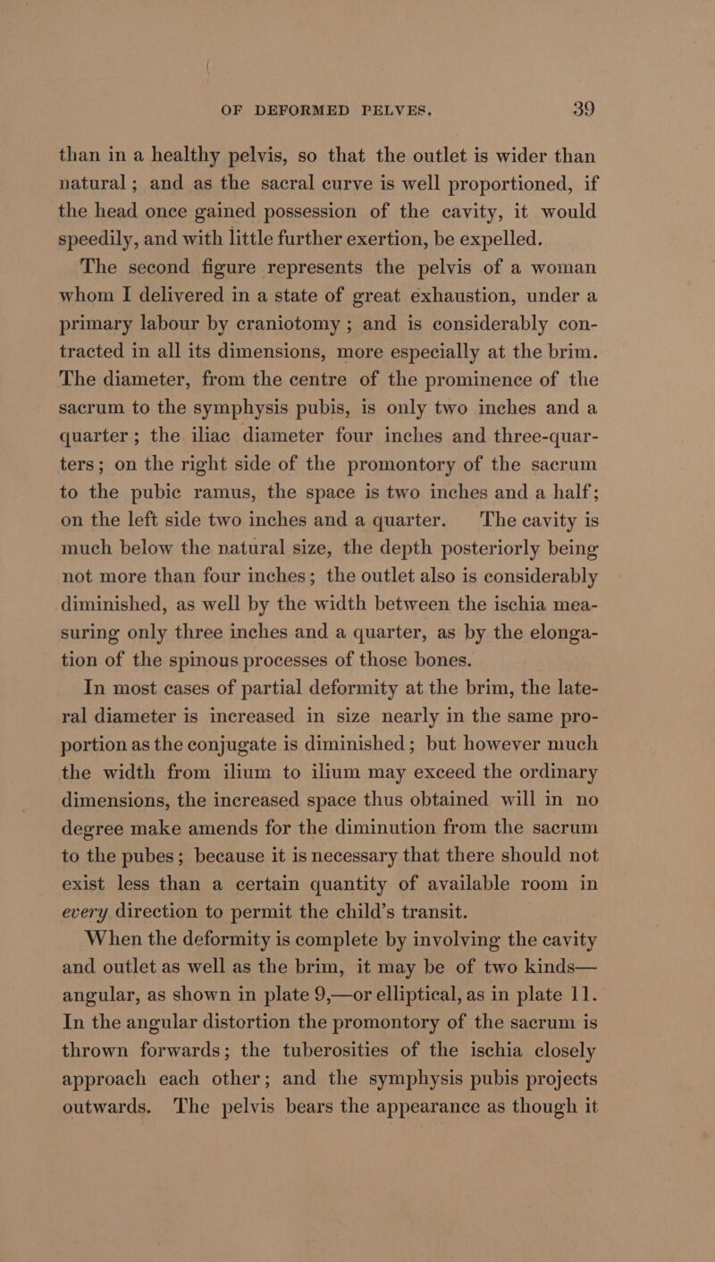 than in a healthy pelvis, so that the outlet is wider than natural; and as the sacral curve is well proportioned, if the head once gained possession of the cavity, it would speedily, and with little further exertion, be expelled. The second figure represents the pelvis of a woman whom I delivered in a state of great exhaustion, under a primary labour by craniotomy ; and is considerably con- tracted in all its dimensions, more especially at the brim. The diameter, from the centre of the prominence of the sacrum to the symphysis pubis, is only two inches and a quarter ; the iliac diameter four inches and three-quar- ters; on the right side of the promontory of the sacrum to the pubic ramus, the space is two inches and a half; on the left side two inches and a quarter. The cavity is much below the natural size, the depth posteriorly being not more than four inches; the outlet also is considerably diminished, as well by the width between the ischia mea- suring only three inches and a quarter, as by the elonga- tion of the spinous processes of those bones. In most cases of partial deformity at the brim, the late- ral diameter is increased in size nearly in the same pro- portion as the conjugate is diminished; but however much the width from ilium to ilium may exceed the ordinary dimensions, the increased space thus obtained will in no degree make amends for the diminution from the sacrum to the pubes; because it is necessary that there should not exist less than a certain quantity of available room in every direction to permit the child’s transit. When the deformity is complete by involving the cavity and outlet as well as the brim, it may be of two kinds— angular, as shown in plate 9,—or elliptical, as in plate 11. In the angular distortion the promontory of the sacrum is thrown forwards; the tuberosities of the ischia closely approach each other; and the symphysis pubis projects outwards. The pelvis bears the appearance as though it