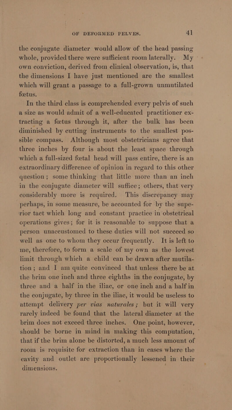 the conjugate diameter would allow of the head passing own conviction, derived from clinical observation, is, that the dimensions I have just mentioned are the smallest which will grant a passage to a full-grown unmutilated foetus. . In the third class is comprehended every pelvis of such a size as would admit of a well-educated practitioner ex- tracting a foetus through it, after the bulk has been diminished by cutting instruments to the smallest pos- sible compass. Although most obstetricians agree that three inches by four is about the least space through which a full-sized foetal head will pass entire, there is an extraordinary difference of opinion in regard to this other question; some thinking that little more than an inch in the conjugate diameter will suffice; others, that very considerably more is required. This discrepancy may perhaps, in some measure, be accounted for by the supe- rior tact which long and constant practice in obstetrical operations gives; for it is reasonable to suppose that a person unaccustomed to these duties will not succeed so well as one to whom they occur frequently. It is left to me, therefore, to form a scale of my own as the lowest limit through which a child can be drawn after mutila- tion; and I am quite convinced that unless there be at the brim one inch and three eighths in the conjugate, by three and a half in the iliac, or one inch and a half in the conjugate, by three in the iliac, it would be useless to attempt delivery per vias naturales; but it will very rarely indeed be found that the lateral diameter at the brim does not exceed three inches. One point, however, should be borne in mind in making this computation, ° that if the brim alone be distorted, a much less amount of room is requisite for extraction than in cases where the cavity and outlet are proportionally lessened in their dimensions.