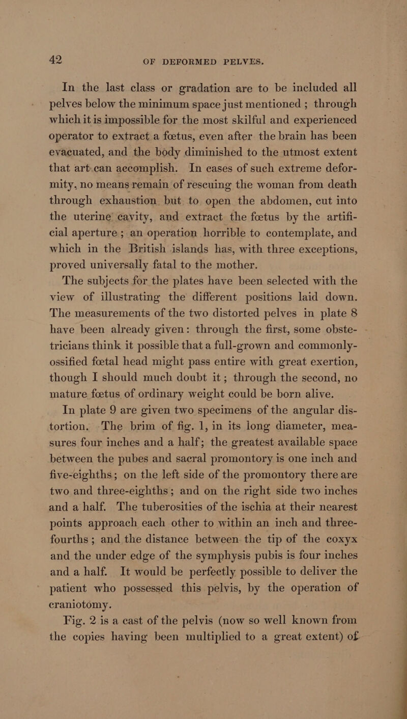 In the last class or gradation are to be included all pelves below the minimum space just mentioned ; through which it is impossible for the most skilful and experienced operator to extract a foetus, even after the brain has been evacuated, and the body diminished to the utmost extent that art.can accomplish. In cases of such extreme defor- mity, no means remain of rescuing the woman from death through exhaustion but to open the abdomen, cut into the uterine’ cavity, and extract the foetus by the artifi- cial aperture ; an operation horrible to contemplate, and which in the British islands has, with three exceptions, proved universally fatal to the mother. The subjects for the plates have been selected with the view of illustrating the different positions laid down. The measurements of the two distorted pelves in plate 8 have been already given: through the first, some obste- - tricians think it possible that a full-grown and commonly- ossified foetal head might pass entire with great exertion, though I should much doubt it; through the second, no mature foetus of ordinary weight could be born alive. In plate 9 are given two specimens of the angular dis- tortion. -The brim of fig. 1, in its long diameter, mea- sures four inches and a half; the greatest available space between the pubes and sacral promontory is one inch and five-eighths; on the left side of the promontory there are two and three-eighths; and on the right side two inches and a half. The tuberosities of the ischia at their nearest points approach each other to within an inch and three- fourths ; and the distance between the tip of the coxyx and the under edge of the symphysis pubis is four inches and a half. It would be perfectly possible to deliver the patient who possessed this pelvis, by the operation of craniotomy. Fig. 2 is a cast of the pelvis (now so well known from the copies having been multiplied to a great extent) of
