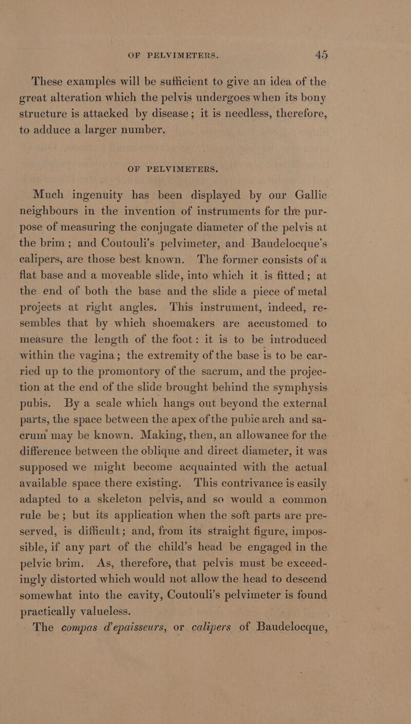 These examples will be sufficient to give an idea of the great alteration which the pelvis undergoes when its bony structure is attacked by disease; it is needless, therefore, to adduce a larger number. OF PELVIMETERS. Much ingenuity has been displayed by our Gallic neighbours in the invention of instruments for the pur- pose of measuring the conjugate diameter of the pelvis at the brim ; and Coutouli’s pelvimeter, and Baudelocque’s calipers, are those best known. The former consists of a flat base and a moveable slide, into which it is fitted; at the end of both the base and the slide a piece of metal projects at right angles. This instrument, indeed, re- sembles that by which shoemakers are accustomed to measure the length of the foot: it is to be introduced within the vagina; the extremity of the base is to be ear- ried up to the promontory of the sacrum, and the projec- tion at the end of the slide brought behind the symphysis pubis. By a scale which hangs out beyond the external parts, the space between the apex ofthe pubic arch and sa- cruin may be known. Making, then, an allowance for the difference between the oblique and direct diameter, it was supposed we might become acquainted with the actual available space there existing. This contrivance is easily adapted to a skeleton pelvis, and so would a common tule be; but its application when the soft parts are pre- served, is dificult; and, from its straight figure, impos- sible, if any part of the child’s head be engaged in the pelvic brim. As, therefore, that pelvis must be exceed- ingly distorted which would not allow the head to descend somewhat into the cavity, Coutouli’s pelvimeter is found practically valueless. 7 | The compas d’epaisseurs, or calipers of Baudelocque,