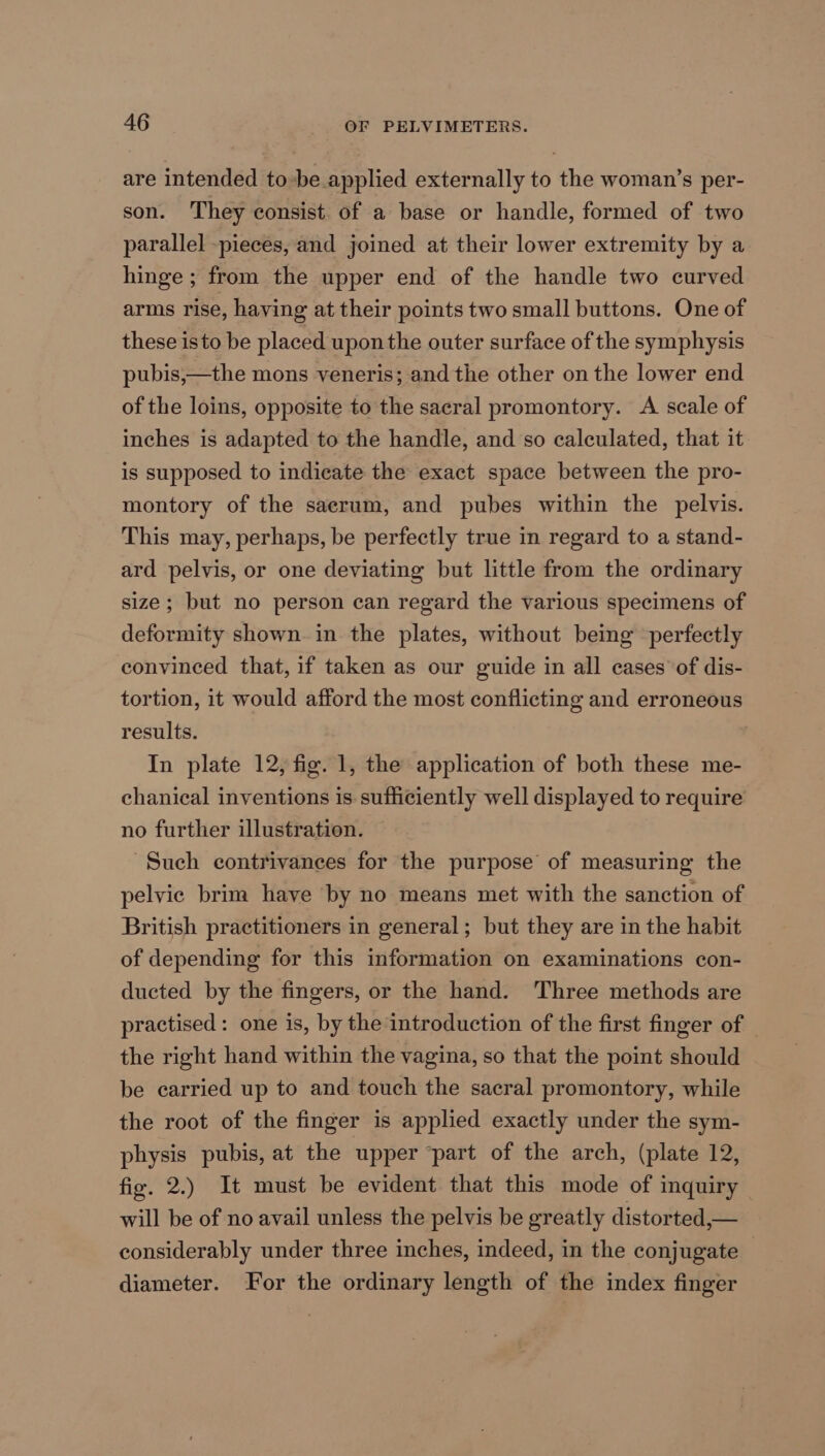 are intended to-be applied externally to the woman’s per- son. They consist. of a base or handle, formed of two parallel -pieces, and joined at their lower extremity by a hinge ; from the upper end of the handle two curved arms rise, having at their points two small buttons. One of these isto be placed uponthe outer surface of the symphysis pubis,—the mons veneris; and the other on the lower end of the loins, opposite to the sacral promontory. A scale of inches is adapted to the handle, and so calculated, that it is supposed to indicate the exact space between the pro- montory of the saerum, and pubes within the pelvis. This may, perhaps, be perfectly true in regard to a stand- ard pelvis, or one deviating but little from the ordinary size; but no person can regard the various specimens of deformity shown in the plates, without being perfectly convinced that, if taken as our guide in all cases of dis- tortion, it would afford the most conflicting and erroneous results. In plate 12, fig. 1, the application of both these me- chanical inventions is sufficiently well displayed to require no further illustration. Such contrivances for the purpose of measuring the pelvic brim have by no means met with the sanction of British practitioners in general; but they are in the habit of depending for this information on examinations con- ducted by the fingers, or the hand. Three methods are practised: one is, by the introduction of the first finger of — the right hand within the vagina, so that the point should be carried up to and touch the sacral promontory, while the root of the finger is applied exactly under the sym- physis pubis, at the upper “part of the arch, (plate 12, fig. 2.) It must be evident that this mode of inquiry will be of no avail unless the pelvis be greatly distorted,— considerably under three inches, indeed, in the conjugate diameter. For the ordinary length of the index finger
