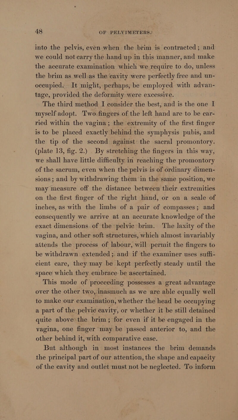 into the pelvis, even when the brim is contracted; and we could not carry the hand up in this manner, and make the accurate examination which we require to do, unless the brim as well.as the cavity were perfectly free and un- occupied. It might, perhaps, be employed with advan- tage, provided the deformity were excessive. The third method I consider the best, and is the one I myself adopt. Two fingers of the left hand are to be car- ried within the vagina; the extremity of the first finger is to be placed exactly behind the symphysis pubis, and the tip of the second against: the sacral promontory. (plate 13, fig. 2.) . By stretching the fingers in this way, we shall have little difficulty in reaching the promontory of the sacrum, even when the pelvis is of ordinary dimen- sions; and by withdrawing them in the same position, we may measure off the distance between their extremities on the first finger of the right hand, or on a scale of inches, as with the limbs of a pair of compasses; and consequently we arrive at an accurate knowledge of the exact dimensions of the pelvic brim. ‘The laxity of the vagina, and other soft structures, which almost invariably altends the process of labour, will permit the fingers to be withdrawn extended; and if the examiner uses sufh- cient care, they may be kept perfectly steady until the space which they embrace: be ascertained. This mode of proceeding possesses a great advantage over the other two, inasmuch as we are able equally well to make our examination, whether the head be occupying a part of the pelvic cavity, or whether it be still detained quite above the brim; for even if it be engaged in the vagina, one finger may be passed anterior to, and the other behind it, with comparative ease. But although in most instances the brim demands the principal part of our attention, the shape and capacity of the cavity and outlet must not be neglected. To inform