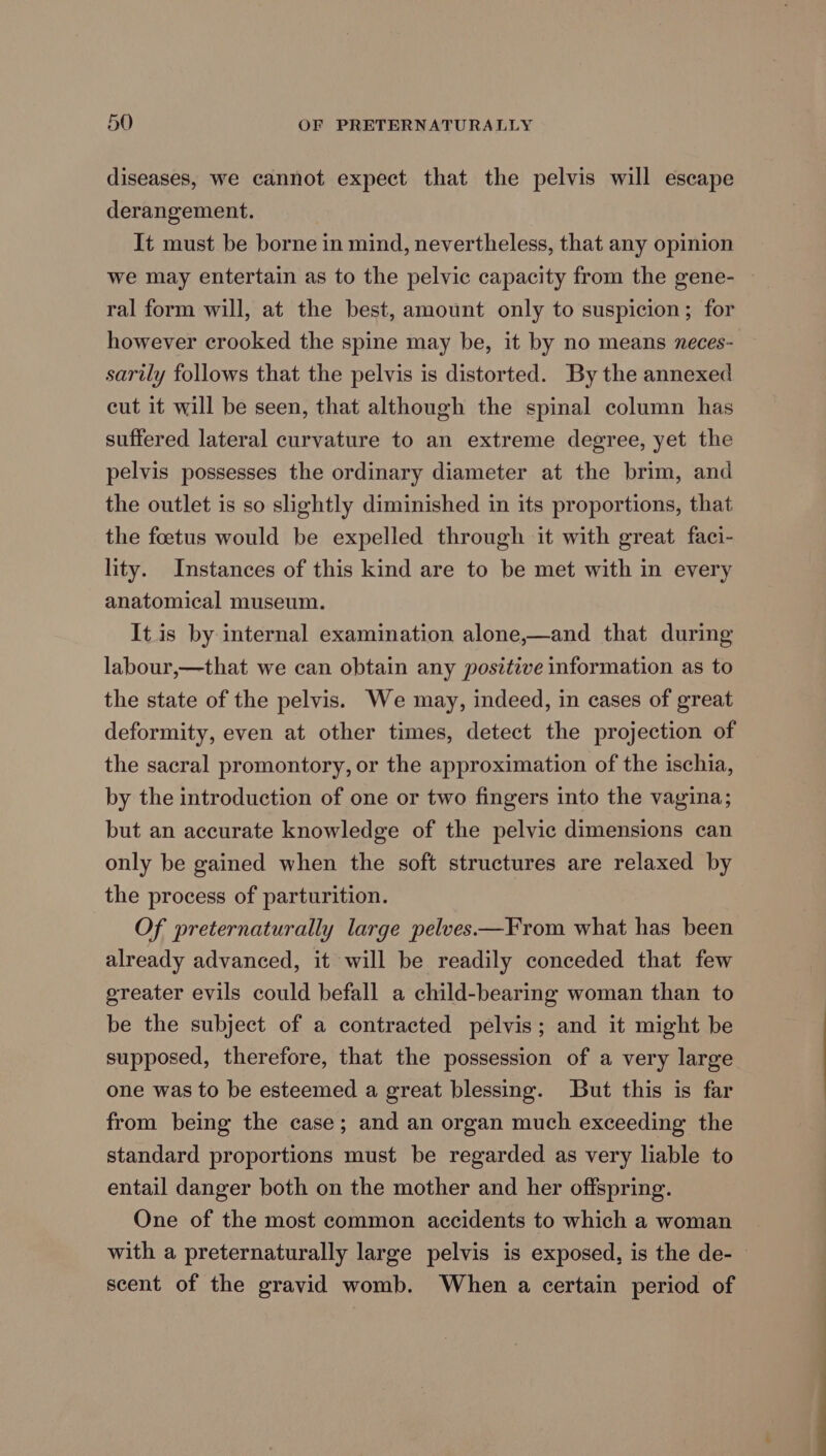diseases, we cannot expect that the pelvis will escape derangement. It must be borne in mind, nevertheless, that any opinion we may entertain as to the pelvic capacity from the gene- ~ ral form will, at the best, amount only to suspicion; for however crooked the spine may be, it by no means neces- sarily follows that the pelvis is distorted. By the annexed cut it will be seen, that although the spinal column has suffered lateral curvature to an extreme degree, yet the pelvis possesses the ordinary diameter at the brim, and the outlet is so slightly diminished in its proportions, that the foetus would be expelled through it with great faci- lity. Instances of this kind are to be met with in every anatomical museum. It.is by internal examination alone,—and that during labour,—that we can obtain any positive information as to the state of the pelvis. We may, indeed, in cases of great deformity, even at other times, detect the projection of the sacral promontory, or the approximation of the ischia, by the introduction of one or two fingers into the vagina; but an accurate knowledge of the pelvic dimensions can only be gained when the soft structures are relaxed by the process of parturition. Of preternaturally large pelves—From what has been already advanced, it will be readily conceded that few ereater evils could befall a child-bearing woman than to be the subject of a contracted pelvis; and it might be supposed, therefore, that the possession of a very large one was to be esteemed a great blessing. But this is far from being the case; and an organ much exceeding the standard proportions must be regarded as very liable to entail danger both on the mother and her offspring. One of the most common accidents to which a woman with a preternaturally large pelvis is exposed, is the de- — scent of the gravid womb. When a certain period of