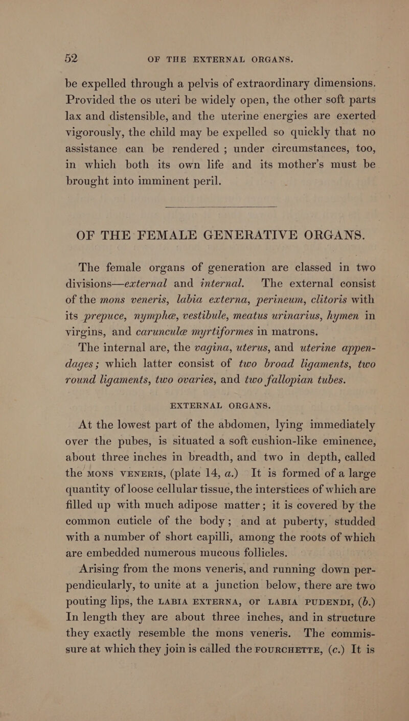 be expelled through a pelvis of extraordinary dimensions. Provided the os uteri be widely open, the other soft parts lax and distensible, and the uterine energies are exerted vigorously, the child may be expelled so quickly that no assistance can be rendered ; under circumstances, too, in which both its own life and its mother’s must be brought into imminent peril. OF THE FEMALE GENERATIVE ORGANS. The female organs of generation are classed in two divisions—external and internal. ‘The external consist of the mons veneris, labia externa, perineum, clitoris with its prepuce, nymphe, vestibule, meatus urinarius, hymen in virgins, and caruncule myrtiformes in matrons. The internal are, the vagina, uterus, and uterine appen- dages ; which latter consist of two broad ligaments, two round ligaments, two ovaries, and two fallopian tubes. EXTERNAL ORGANS. At the lowest part of the abdomen, lying immediately over the pubes, is situated a soft cushion-like eminence, about three inches in breadth, and two in depth, called the mons VENERIS, (plate 14, a.) It is formed of a large quantity of loose cellular tissue, the interstices of which are filled up with much adipose matter; it is covered by the common cuticle of the body; and at puberty, studded with a number of short capilli, among the roots of which are embedded numerous mucous follicles. Arising from the mons veneris, and running down per- pendicularly, to unite at a junction below, there are two pouting lips, the LABIA EXTERNA, OF LABIA PUDENDI, (0.) In length they are about three inches, and in structure they exactly resemble the mons veneris. The commis- sure at which they join is called the FourcHETTE, (c.) It is