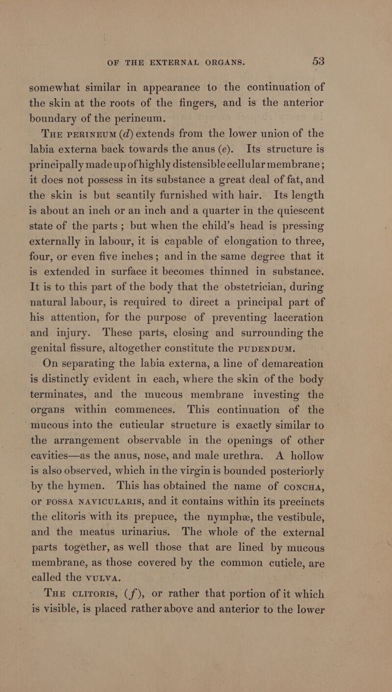 somewhat similar in appearance to the continuation of the skin at the roots of the fingers, and is the anterior boundary of the perineum. THE PERINEUM (d) extends from the lower union of the labia externa back towards the anus (e). Its structure is principally made up of highly distensible cellular membrane ; it does not possess in its substance a great deal of fat, and the skin is but scantily furnished with hair. Its length is about an inch or an inch and a quarter in the quiescent state of the parts ; but when the child’s head is pressing externally in labour, it is capable of elongation to three, four, or even five inches; and in the same degree that it is extended in surface it becomes thinned in substance. It is to this part of the body that the obstetrician, during natural labour, is required to direct a principal part of his attention, for the purpose of preventing laceration and injury. These parts, closing and surrounding the genital fissure, altogether constitute the PUDENDUM. On separating the labia externa, a line of demarcation is distinctly evident in each, where the skin of the body terminates, and the mucous membrane investing the organs within commences. This continuation of the mucous into the cuticular structure is exactly similar to the arrangement observable in the openings of other -ecavities—as the anus, nose, and male urethra. A hollow is also observed, which in the virgin is bounded posteriorly by the hymen. This has obtained the name of conona, or FOSSA NAVICULARIS, and it contains within its precincts the clitoris with its prepuce, the nymphe, the vestibule, and the meatus urinarius. The whole of the external parts together, as well those that are lined by mucous membrane, as those covered by the common cuticle, are called the vutva. | | THE ciitoris, (f), or rather that portion of it which is visible, is placed rather above and anterior to the lower
