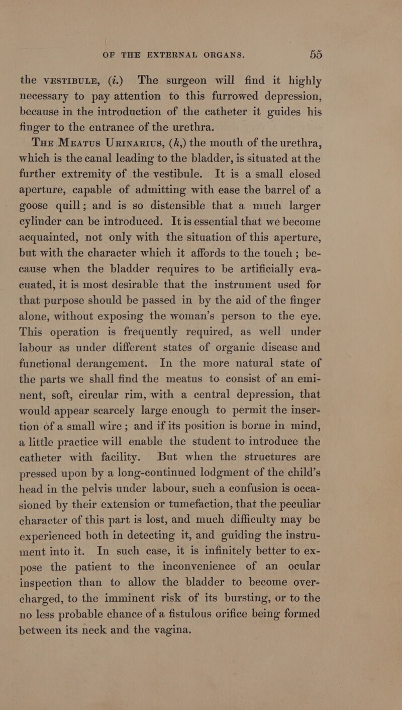 the vEsTIBULE, (.) The surgeon will find it highly necessary to pay attention to this furrowed depression, because in the introduction of the catheter it guides his finger to the entrance of the urethra. Tue Meatus Urtinartivus, (f,) the mouth of the urethra, which is the canal leading to the bladder, is situated at the further extremity of the vestibule. It is a small closed aperture, capable of admitting with ease the barrel of a goose quill; and is so distensible that a much larger cylinder can be introduced. Itis essential that we become acquainted, not only with the situation of this aperture, but with the character which it affords to the touch; be- cause when the bladder requires to be artificially eva- cuated, it is most desirable that the instrument used for that purpose should be passed in by the aid of the finger alone, without exposing the woman’s person to the eye. This operation is frequently required, as well under labour as under different states of organic disease and functional derangement. In the more natural state of the parts we shall find the meatus to consist of an emi- nent, soft, circular rim, with a central depression, that would appear scarcely large enough to permit the inser- tion of a small wire ; and if its position is borne in mind, a little practice will enable the student to introduce the catheter with facility. But when the structures are pressed upon by a long-continued lodgment of the child’s head in the pelvis under labour, such a confusion is ocea- sioned by their extension or tumefaction, that the peculiar character of this part is lost, and much difficulty may be experienced both in detecting it, and guiding the instru- ment into it. In such case, it is infinitely better to ex- pose the patient to the inconvenience of an ocular inspection than to allow the bladder to become over- charged, to the imminent risk of its bursting, or to the no less probable chance of a fistulous orifice being formed between its neck and the vagina.