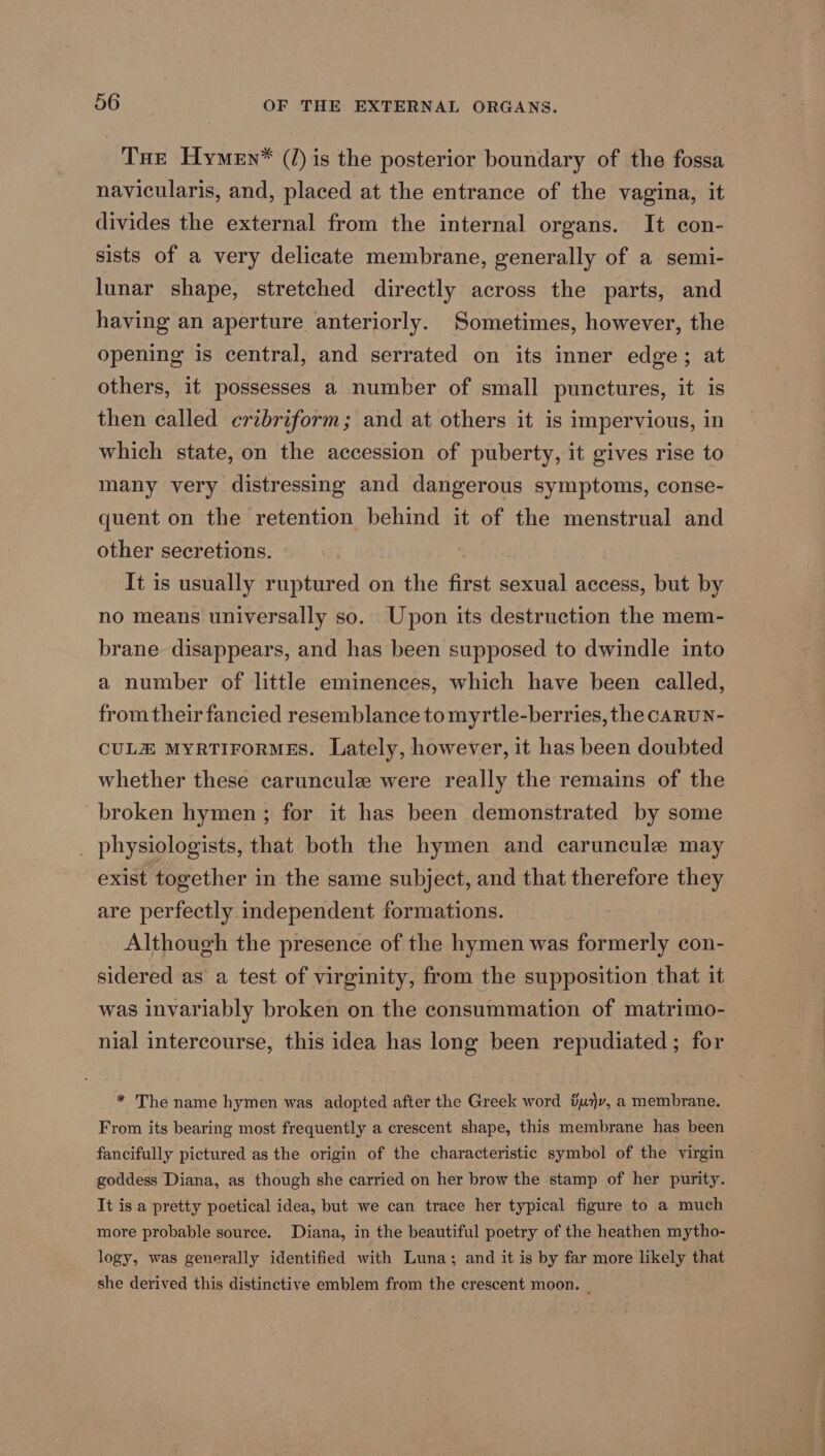 Tue Hymen* (/) is the posterior boundary of the fossa navicularis, and, placed at the entrance of the vagina, it divides the external from the internal organs. It con- sists of a very delicate membrane, generally of a semi- lunar shape, stretched directly across the parts, and having an aperture anteriorly. Sometimes, however, the opening is central, and serrated on its inner edge; at others, it possesses a number of small punctures, it is then called cribriform; and at others it is impervious, in which state, on the accession of puberty, it gives rise to many very distressing and dangerous symptoms, conse- quent on the retention behind it of the menstrual and other secretions. It is usually ruptured on the first sexual access, but by no means universally so. Upon its destruction the mem- brane disappears, and has been supposed to dwindle into a number of little eminences, which have been called, from their fancied resemblance to myrtle-berries, the caRUN- CULE MYRTIFORMES. Lately, however, it has been doubted whether these caruncule were really the remains of the broken hymen; for it has been demonstrated by some physiologists, that both the hymen and caruncule may exist together in the same subject, and that therefore they are perfectly independent formations. Although the presence of the hymen was formerly con- sidered as a test of virginity, from the supposition that it was invariably broken on the consummation of matrimo- nial intercourse, this idea has long been repudiated ; for * The name hymen was adopted after the Greek word &amp;m)v, a membrane. From its bearing most frequently a crescent shape, this membrane has been fancifully pictured as the origin of the characteristic symbol of the virgin goddess Diana, as though she carried on her brow the stamp of her purity. It is a pretty poetical idea, but we can trace her typical figure to a much more probable source. Diana, in the beautiful poetry of the heathen mytho- logy, was generally identified with Luna; and it is by far more likely that she derived this distinctive emblem from the crescent moon. _