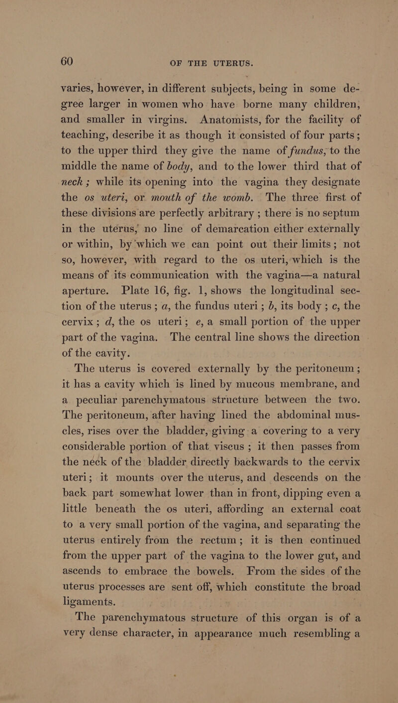 varies, however, in different subjects, being in some de- gree larger in women who have borne many children, and smaller in virgins. Anatomists, for the facility of teaching, describe it as though it consisted of four parts ; to the upper third they give the name of fundus, to the middle the name of body, and to the lower third that of neck ; while its opening into the vagina they designate the os uteri, or mouth of the womb. The three first of these divisions are perfectly arbitrary ; there is no septum in the uterus, no line of demarcation either externally or within, by which we can point out their limits; not so, however, with regard to the os uteri, which is the means of its communication with the vagina—a natural aperture. Plate 16, fig. 1, shows the longitudinal sec- tion of the uterus ; a, the fundus uteri; 0, its body ; ¢, the cervix; d, the os uteri; e,a small portion of the upper part of the vagina. The central line shows the direction of the cavity. The uterus is covered externally by the peritoneum ; it has a cavity which is lined by mucous membrane, and a peculiar parenchymatous structure between the two. The peritoneum, after having lined the abdominal mus- cles, rises over the bladder, giving a covering to a very considerable portion of that viscus ; it then passes from the neck of the bladder directly backwards to the cervix uteri; it mounts over the uterus, and descends on the back part somewhat lower than in front, dipping even a little beneath the os uteri, affording an external coat to avery small portion of the vagina, and separating the uterus entirely from the rectum; it is then continued from the upper part of the vagina to the lower gut, and ascends to embrace the bowels. From the sides of the uterus processes are sent off, which constitute the broad ligaments. , The parenchymatous structure of this organ is of a very dense character, in appearance much resembling a