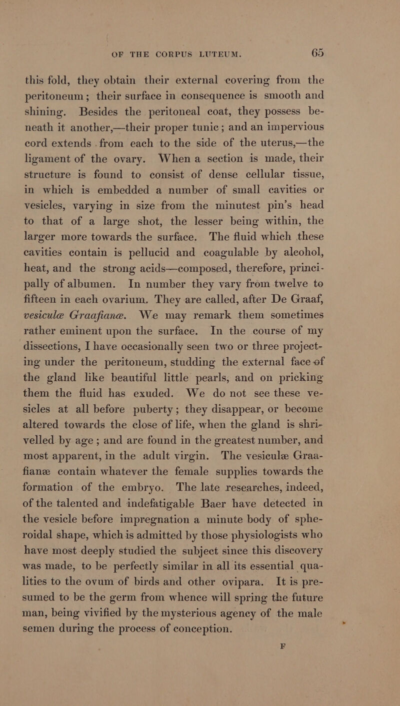 this fold, they obtain their external covering from the peritoneum; their surface in consequence is smooth and shining. Besides the peritoneal coat, they possess be- neath it another,—their proper tunic; and an impervious cord extends .from each to the side of the uterus,—the ligament of the ovary. When a section is made, their structure is found to consist of dense cellular tissue, in which is embedded a number of small cavities or vesicles, varying in size from the minutest pin’s head to that of a large shot, the lesser being within, the larger more towards the surface. The fluid which these cavities contain is pellucid and coagulable by aleohol, heat, and the strong acids—composed, therefore, princi- pally of albumen. In number they vary from twelve to fifteen in each ovarium. They are called, after De Graaf, vesicule Graafiane. We may remark them sometimes rather eminent upon the surface. In the course of my dissections, I have occasionally seen two or three project- ing under the peritoneum, studding the external face of the gland like beautiful little pearls, and on pricking them the fluid has exuded. We do not see these ve- sicles at all before puberty; they disappear, or become altered towards the close of life, when the gland is shri- velled by age; and are found in the greatest number, and most apparent, in the adult virgin. The vesicule Graa- fianz contain whatever the female supplies towards the formation of the embryo. The late researches, indeed, of the talented and indefatigable Baer have detected in the vesicle before impregnation a minute body of sphe- roidal shape, whichis admitted by those physiologists who have most deeply studied the subject since this discovery was made, to be perfectly similar in all its essential qua- lities to the ovum of birds and other ovipara. It is pre- sumed to be the germ from whence will spring the future man, being vivified by the mysterious agency of the male semen during the process of conception.