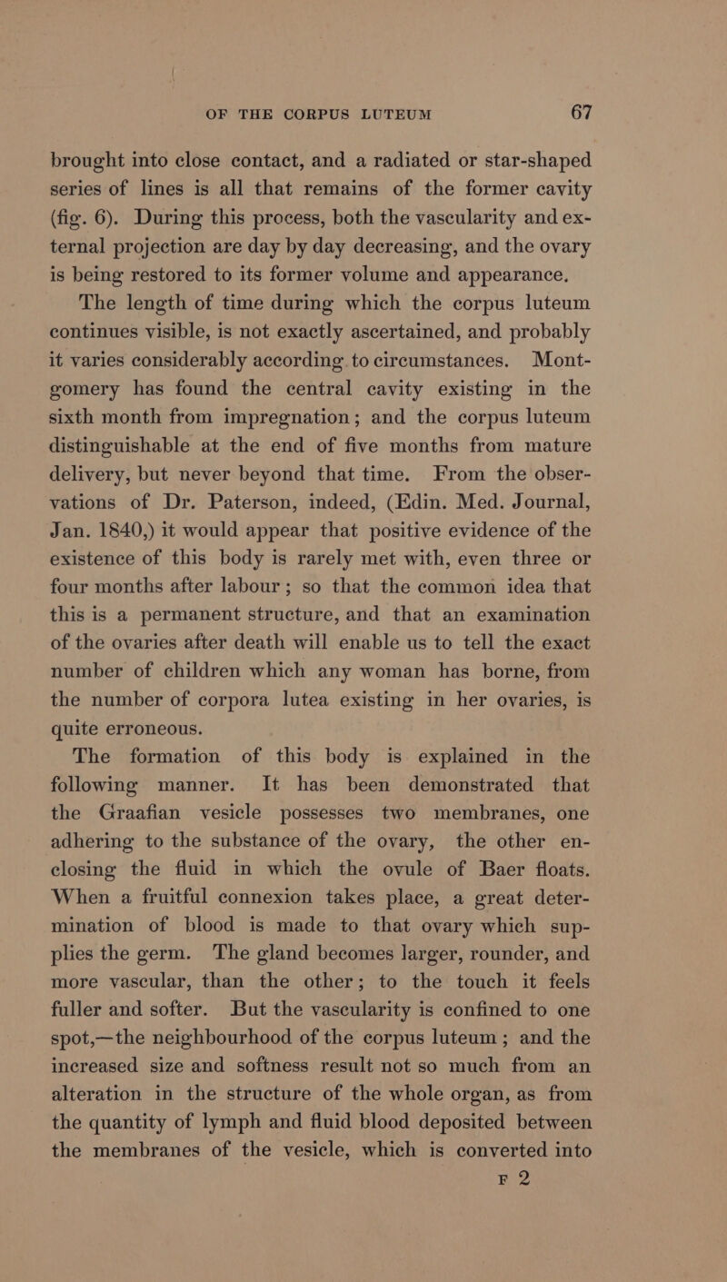 brought into close contact, and a radiated or star-shaped series of lines is all that remains of the former cavity (fig. 6). During this process, both the vascularity and ex- ternal projection are day by day decreasing, and the ovary is being restored to its former volume and appearance, The length of time during which the corpus luteum continues visible, is not exactly ascertained, and probably it varies considerably according. to circumstances. Mont- gomery has found the central cavity existing in the sixth month from impregnation; and the corpus luteum distinguishable at the end of five months from mature delivery, but never beyond that time. From the obser- vations of Dr. Paterson, indeed, (Edin. Med. Journal, Jan. 1840,) it would appear that positive evidence of the existence of this body is rarely met with, even three or four months after labour; so that the common idea that this is a permanent structure, and that an examination of the ovaries after death will enable us to tell the exact number of children which any woman has borne, from the number of corpora lutea existing in her ovaries, is quite erroneous. The formation of this body is explained in the following manner. It has been demonstrated that the Graafian vesicle possesses two membranes, one adhering to the substance of the ovary, the other en- closing the fluid in which the ovule of Baer floats. When a fruitful connexion takes place, a great deter- mination of blood is made to that ovary which sup- plies the germ. The gland becomes larger, rounder, and more vascular, than the other; to the touch it feels fuller and softer. But the vascularity is confined to one spot,—the neighbourhood of the corpus luteum ; and the increased size and softness result not so much from an alteration in the structure of the whole organ, as from the quantity of lymph and fluid blood deposited between the membranes of the vesicle, which is converted into F2