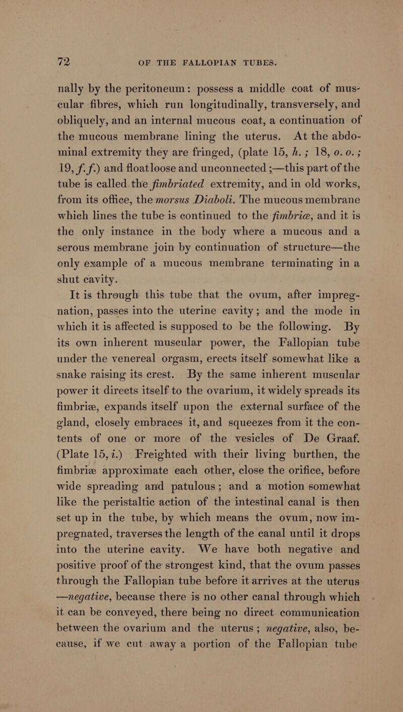 nally by the peritoneum: possess a middle coat of mus- cular fibres, which run longitudinally, transversely, and obliquely, and an internal mucous coat, a continuation of the mucous membrane lining the uterus. At the abdo- minal extremity they are fringed, (plate 15, h.; 18, 0.0. ; 19, ff.) and floatloose and unconnected ;—this part of the tube is called. the fimbriated extremity, and in old works, from its ofhee, the morsus Diaboli. The mucous membrane which lines the tube is continued to the fimbrie, and it is the only instance in the body where a mucous and a serous membrane join by continuation of structure—the only example of a mucous membrane terminating in a shut cavity. | It is through this tube that the ovum, after impreg- nation, passes into the uterine cavity; and the mode in which it is affected is supposed to be the following. By its own inherent muscular power, the Fallopian tube under the venereal orgasm, erects itself somewhat like a snake raising its crest. By the same inherent muscular power it direets itself to the ovarium, it widely spreads its fimbrie, expands itself upon the external surface of the gland, closely embraces it, and squeezes from it the con- tents of one or more of the vesicles of De Graaf. (Plate 15,7.) Freighted with their living burthen, the fimbrize approximate each other, close the orifice, before wide spreading and patulous; and a motion somewhat like the peristaltic action of the intestinal canal is then set up in the tube, by which means the ovum, now im- pregnated, traverses the length of the canal until it drops into the uterine cavity. We have both negative and positive proof of the strongest kind, that the ovum passes through the Fallopian tube before it arrives at the uterus. —negative, because there is no other canal through which it can be conveyed, there being no direct communication between the ovarium and the uterus; negative, also, be- cause, if we cut away a portion of the Fallopian tube
