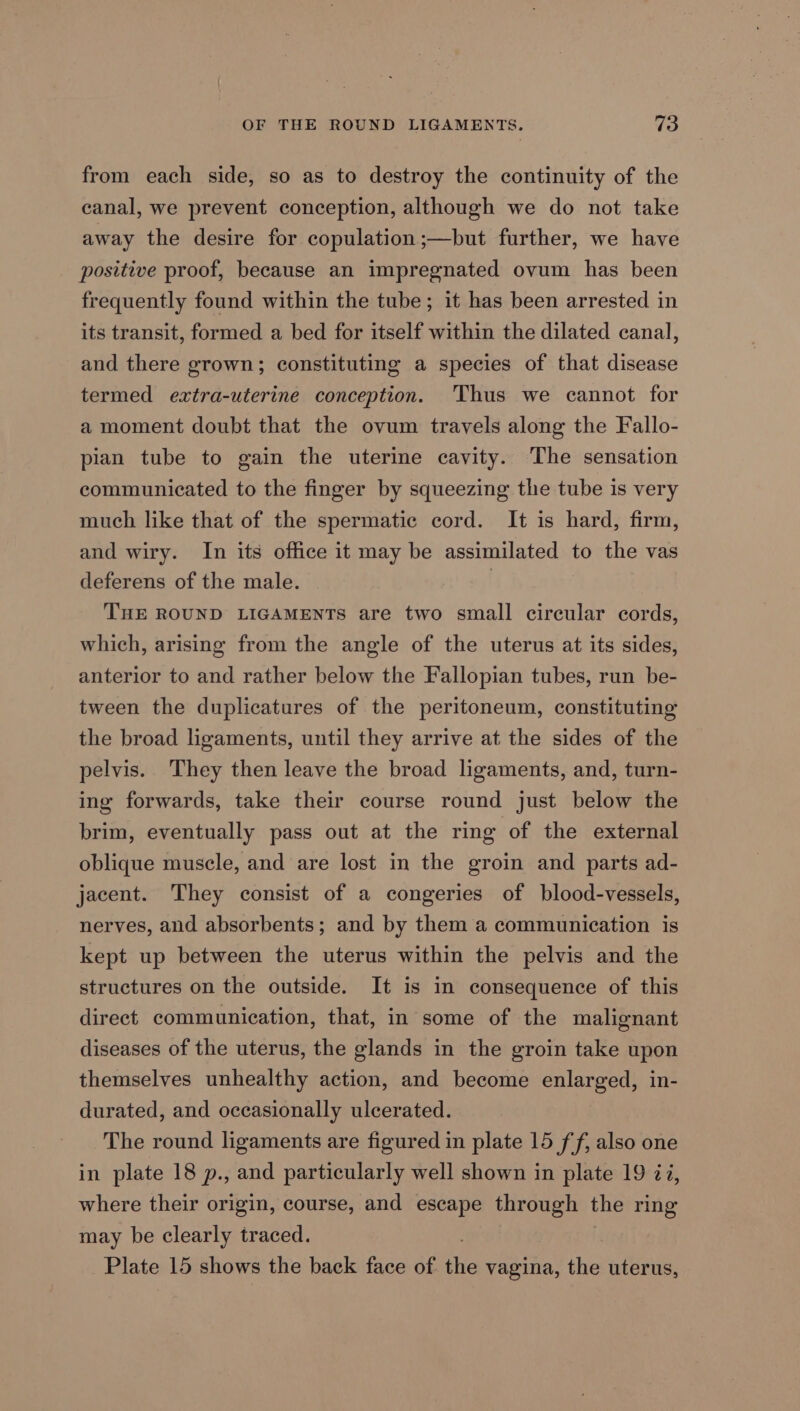 from each side, so as to destroy the continuity of the canal, we prevent conception, although we do not take away the desire for copulation ;—but further, we have positive proof, because an impregnated ovum has been frequently found within the tube; it has been arrested in its transit, formed a bed for itself within the dilated canal, and there grown; constituting a species of that disease termed extra-uterine conception. ‘Thus we cannot for a moment doubt that the ovum travels along the Fallo- pian tube to gain the uterine cavity. The sensation communicated to the finger by squeezing the tube is very much like that of the spermatic cord. It is hard, firm, and wiry. In its office it may be assimilated to the vas deferens of the male. THE ROUND LIGAMENTS are two small circular cords, which, arising from the angle of the uterus at its sides, anterior to and rather below the Fallopian tubes, run be- tween the duplicatures of the peritoneum, constituting the broad ligaments, until they arrive at the sides of the pelvis. They then leave the broad ligaments, and, turn- ing forwards, take their course round just below the brim, eventually pass out at the ring of the external oblique muscle, and are lost in the groin and parts ad- jacent. They consist of a congeries of blood-vessels, nerves, and absorbents; and by them a communication is kept up between the uterus within the pelvis and the structures on the outside. It is in consequence of this direct communication, that, in some of the malignant diseases of the uterus, the glands in the groin take upon themselves unhealthy action, and become enlarged, in- durated, and occasionally ulcerated. The round ligaments are figured in plate 15 ff; also one in plate 18 p., and particularly well shown in plate 19 72, where their origin, course, and escape through the ring may be clearly traced. Plate 15 shows the back face of the vagina, the uterus,